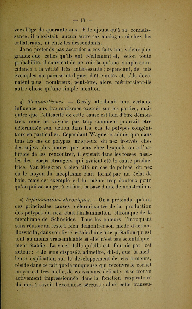 ' 1 o — 1 o — «T -> vers l’âge de quarante ans. Elle ajouta qu’à sa connais¬ sance, il n’existait aucun autre cas analogue ni chez les collatéraux, ni chez les descendants. a e» o o G 6 Je ne prétends pas accorder à ces faits une valeur plus grande que celles qu’ils ont réellement et, selon toute probabilité, il convient de ne voir là qu’une simple coïn¬ cidence à la vérité très intéressante ; cependant, de tels exemples me paraissent dignes d’être notés et, s’ils deve¬ naient plus nombreux, peut-être, alors, mériteraient-ils autre chose qu’une simple mention. g) Traumatismes. — Gerdy attribuait une certaine influence aux traumatismes exercés sur les parties, mais outre que l’efficacité de cette cause est loin d’être démon¬ trée, nous ne voyons pas trop comment pourrait être déterminée son action dans les cas de polypes congéni¬ taux en particulier. Cependant Wagner a admis que dans tous les cas de polypes muqueux du nez trouvés chez des sujets plus jeunes que ceux chez lesquels on a l’ha¬ bitude de les rencontrer, il existait dans les fosses nasa¬ les des corps étrangers qui avaient été la cause produc¬ trice. Yan Meekren a bien cité un cas de polype du nez où le noyau du néoplasme était formé par un éclat de bois, mais cet exemple est lui-même trop douteux pour qu’on puisse songer à en faire la base d’une démonstration. s) Inflammations chroniques. — On a prétendu qu’une des principales causes déterminantes de la production des polypes du nez, était l’inflammation chronique de la membrane de Schneider. Tous les auteurs l’invoquent sans réussir du reste à bien démontrer son mode d’action. Bosworth, dans son livre, essaie d’une interprétation qui est tout au moins vraisemblable si elle n’est pas scientifique¬ ment établie. La voici telle qu’eile est fournie par cet auteur: « Je suis disposé à admettre, dit-il, que la meil¬ leure explication sur le développement de ces tumeurs, réside dans ce fait que la muqueuse qui recouvre le cornet moyen est très molle, de consistance délicate, et se trouve activement impressionnée dans la fonction respiratoire du nez, à savoir l’exosmose séreuse ; alors cette transsu-