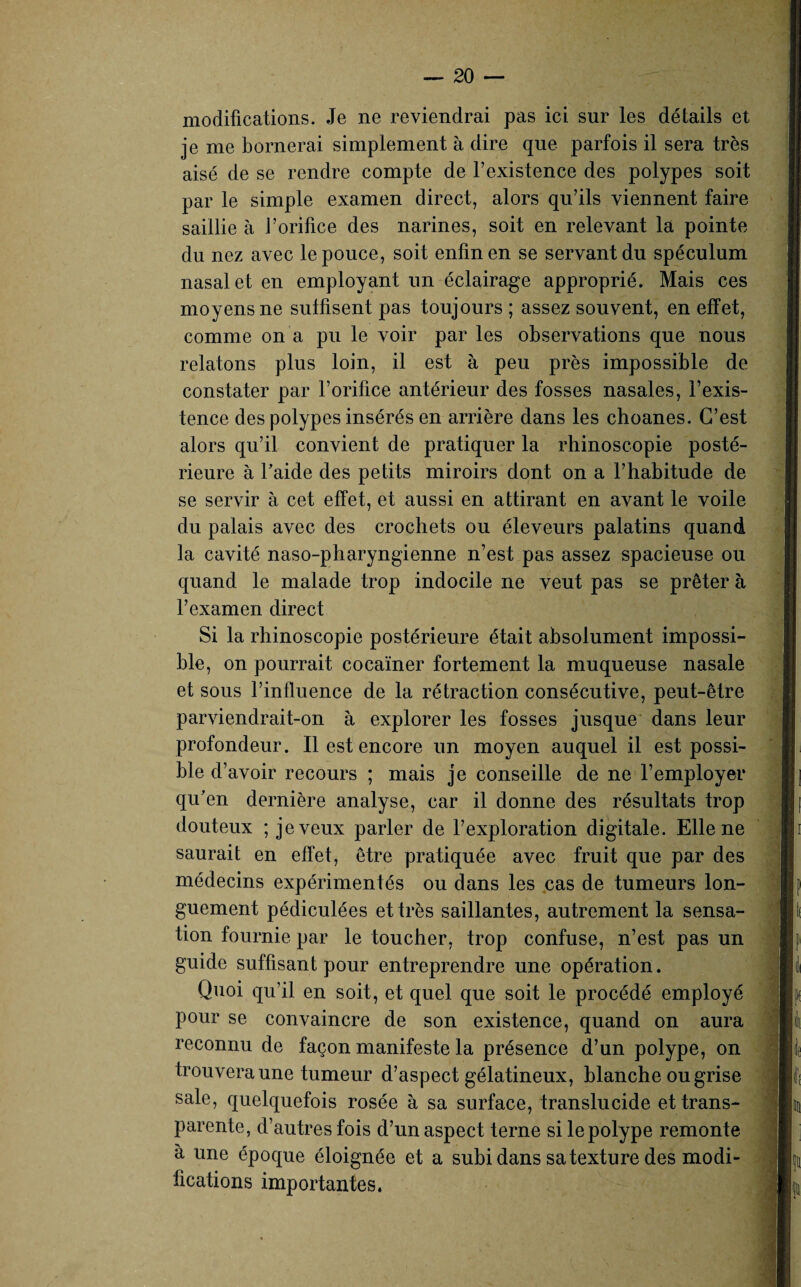 modifications. Je ne reviendrai pas ici sur les détails et je me bornerai simplement à dire que parfois il sera très aisé de se rendre compte de l’existence des polypes soit par le simple examen direct, alors qu’ils viennent faire saillie à J’orifice des narines, soit en relevant la pointe du nez avec le pouce, soit enfin en se servant du spéculum nasal et en employant un éclairage approprié. Mais ces moyens ne sutfisent pas toujours ; assez souvent, en effet, comme on a pu le voir par les observations que nous relatons plus loin, il est à peu près impossible de constater par l’orifice antérieur des fosses nasales, l’exis¬ tence des polypes insérés en arrière dans les choanes. C’est alors qu’il convient de pratiquer la rhinoscopie posté¬ rieure à l’aide des petits miroirs dont on a l’habitude de se servir à cet effet, et aussi en attirant en avant le voile du palais avec des crochets ou éleveurs palatins quand la cavité naso-pharyngienne n’est pas assez spacieuse ou quand le malade trop indocile ne veut pas se prêter à l’examen direct Si la rhinoscopie postérieure était absolument impossi¬ ble, on pourrait cocaïner fortement la muqueuse nasale et sous l’influence de la rétraction consécutive, peut-être parviendrait-on à explorer les fosses jusque dans leur profondeur. Il est encore un moyen auquel il est possi¬ ble d’ avoir recours ; mais je conseille de ne l’employer qu’en dernière analyse, car il donne des résultats trop douteux ; je veux parler de l’exploration digitale. Elle ne saurait en effet, être pratiquée avec fruit que par des médecins expérimentés ou dans les cas de tumeurs lon¬ guement pédiculées et très saillantes, autrement la sensa¬ tion fournie par le toucher, trop confuse, n’est pas un guide suffisant pour entreprendre une opération. Quoi qu’il en soit, et quel que soit le procédé employé pour se convaincre de son existence, quand on aura reconnu de façon manifeste la présence d’un polype, on trouvera une tumeur d’aspect gélatineux, blanche ou grise sale, quelquefois rosée à sa surface, translucide et trans¬ parente, d’autres fois d’un aspect terne si le polype remonte à une époque éloignée et a subi dans sa texture des modi¬ fications importantes.