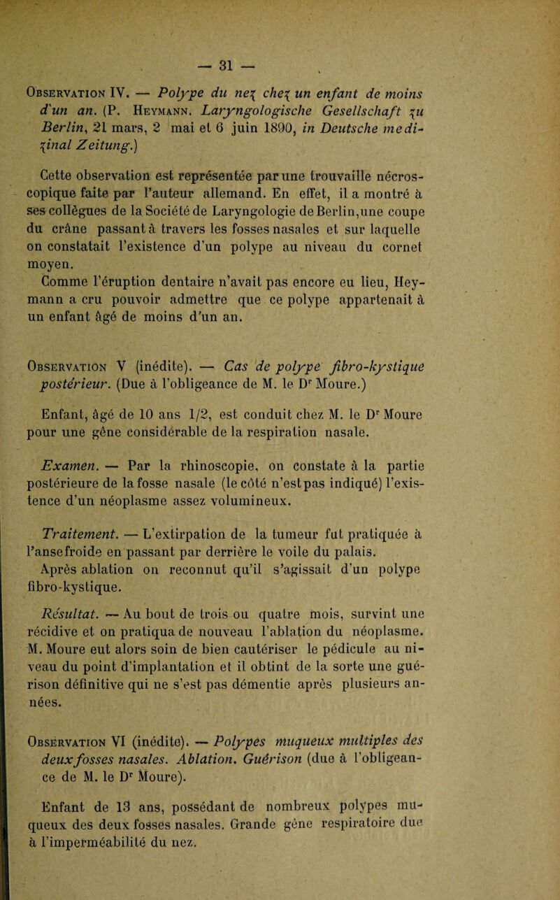 Observation IV. — Polype du ne% che{ un enfant de moins d'un an. (P. Heymann. Laryngologische Gesellschaft \u Berlin, 21 mars, 2 mai et 6 juin 1890, in Deutsche médi¬ cinal Zeitung.) Cette observation est représentée par une trouvaille nécros¬ copique faite par Fauteur allemand. En effet, il a montré à ses collègues de la Société de Laryngologie de Berlin,une coupe du crâne passant à travers les fosses nasales et sur laquelle on constatait l’existence d’un polype au niveau du cornet moyen. Comme l’éruption dentaire n’avait pas encore eu lieu, Hey¬ mann a cru pouvoir admettre que ce polype appartenait à un enfant âgé de moins d'un an. Observation V (inédite). — Cas de polype fibro-kystique postérieur. (Due à l’obligeance de M. le Dr Moure.) Enfant, âgé de 10 ans 1/2, est conduit chez M. le Dr Moure pour une gêne considérable de la respiration nasale. Examen. — Par la rhinoscopie, on constate à la partie postérieure de la fosse nasale (le côté n’est pas indiqué) l’exis¬ tence d’un néoplasme assez volumineux. Traitement. — L’extirpation de la tumeur fut pratiquée à Panse froide en passant par derrière le voile du palais. Après ablation on reconnut qu’il s’agissait d’un polype fibro-kystique. Résultat. — Au bout de trois ou quatre mois, survint une récidive et on pratiqua de nouveau l’ablation du néoplasme. M. Moure eut alors soin de bien cautériser le pédicule au ni¬ veau du point d’implantation et il obtint de la sorte une gué¬ rison définitive qui ne s’est pas démentie après plusieurs an¬ nées. Observation VI (inédite), — Polypes muqueux multiples des deux fosses nasales. Ablation. Guérison (due à l’obligean¬ ce de M. le Dr Moure). Enfant de 13 ans, possédant de nombreux polypes mu¬ queux des deux fosses nasales. Grande gène respiratoire due à l’impetrnéabilité du nez.