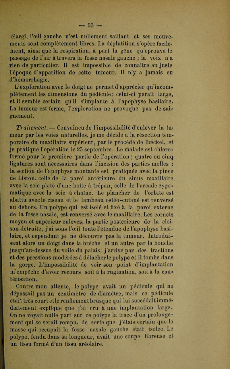 élargi, l’œil gauche n’est nullement saillant et ses mouve¬ ments sont complètement libres. La déglutition s’opère facile¬ ment, ainsi que la respiration, à part la gêne qu’éprouve le passage de l’air à travers la fosse nasale gauche ; la voix n’a rien de particulier. Il est impossible de connaître au juste l’époque d’apparition de cette tumeur. Il n’y a jamais eu d’hémorrhagie. L’exploration avec le doigt ne permet d’apprécier qu’incom- plètement les dimensions du pédicule ; celui-ci paraît large, et il semble certain qu’il s’implante à l’apophyse basilaire. La tumeur est ferme, l’exploration ne provoque pas de sai¬ gnement. Traitement. — Convaincu de l’impossibilité d’enlever la tu* meur par les voies naturelles, je me décide à la résection tem¬ poraire du maxillaire supérieur, par le procédé de Bœckel, et je pratique l’opération le25 septembre. Le malade est chloro¬ formé pour la première partie de l’opération ; quatre ou cinq ligatures sont nécessaires dans l’incision des parties molles : la section de l’apophyse montante est pratiquée avec la pince de Liston, celle de la paroi antérieure du sinus maxillaire avec la scie plate d’une boîte à trépan, celle de l’arcade zygo¬ matique avec la scie à chaîne. Le plancher de l’orbite est abattu avec le ciseau et le lambeau ostéo-cutané est renversé au dehors. Un polype qui est isolé et fixé à la paroi externe de la fosse nasale, est renversé avec le maxillaire. Les cornets moyen et supérieur enlevés, la partie postérieure de la cloi¬ son détruite, j’ai sous l’œil toute l’étendue de l’apophyse basi¬ laire, et cependant je ne découvre pas la tumeur. Introdui¬ sant alors un doigt dans la brèche et un autre par la bouche jusqu’au-dessus du voile du palais, j'arrive par des tractions et des pressions modérées à détacher le polype et il tombe dans la gorge. L’impossibilité de voir son point d’implantation m’empêche d’avoir recours soit à la rugination, soit à la eau* térisation. Contre mon attente, le polype avait un pédicule qui ne dépassait pas un centimètre de diamètre, mais ce pédicule était très court etlerenflementbrusque qui lui succédait immé¬ diatement explique que j’ai cru à une implantation large. On ne voyait nulle part sur ce polype la trace d’un prolonge¬ ment qui se serait rompu, de sorte que j’étais certain que la masse qui occupait la fosse nasale gauche était isolée. Le polype, fendu dans sa longueur, avait une coupe fibreuse et un tissu formé d’un tissu aréolaire.