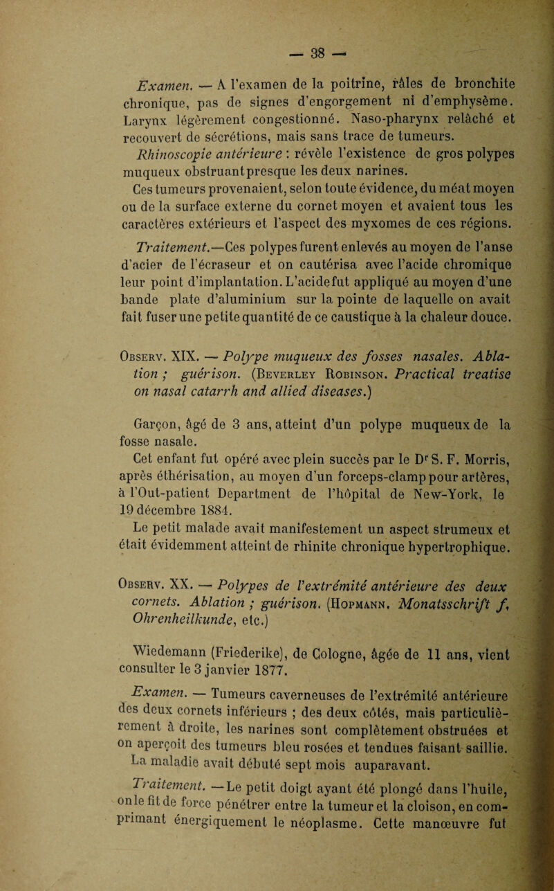 Examen. — À l’examen de la poitrine, râles de bronchite chronique, pas de signes d’engorgement ni d’emphysème. Larynx légèrement congestionné. Naso-pharynx relâché et recouvert de sécrétions, mais sans trace de tumeurs. Rhinoscopie antérieure : révèle l’existence de gros polypes muqueux obstruantpresque les deux narines. Ces tumeurs provenaient, selon toute évidence, du méat moyen ou de la surface externe du cornet moyen et avaient tous les caractères extérieurs et l’aspect des myxomes de ces régions. Traitement.—Ces polypes furent enlevés au moyen de l’anse d’acier de l’écraseur et on cautérisa avec l’acide chromique leur point d’implantation. L’acidefut appliqué au moyen d’une bande plate d’aluminium sur la pointe de laquelle on avait fait fuser une petite quantité de ce caustique à la chaleur douce. Observ, XIX. — Polype muqueux des fosses nasales. Abla¬ tion ; guérison. (Beverley Robinson. Practical treatise on nasal catarrh and allied diseuses.) Garçon, âgé de 3 ans, atteint d’un polype muqueux de la fosse nasale. Cet enfant fut opéré avec plein succès par le DrS. F. Morris, après éthérisation, au moyen d’un forceps-clamp pour artères, à l’Out-patient Department de l’hôpital de New-York, le 19 décembre 1884. Le petit malade avait manifestement un aspect strumeux et était évidemment atteint de rhinite chronique hypertrophique. Observ. XX. — Polypes de Vextrémité antérieure des deux cornets. Ablation ; guérison, (Hopmann, Monatsschrift f Ohrenheilkunde, etc.) Wiedemann (Friederike), de Cologne, âgée de 11 ans, vient consulter le 3 janvier 1877. Examen. — Tumeurs caverneuses de l’extrémité antérieure des deux cornets inférieurs ; des deux côtés, mais particuliè¬ rement à droite, les narines sont complètement obstruées et on aperçoit des tumeurs bleu rosées et tendues faisant saillie. La maladie avait débuté sept mois auparavant. Traitement. —Le petit doigt ayant été plongé dans l’huile, onle fît de force pénétrer entre la tumeur et la cloison, en com- piimant énergiquement le néoplasme. Cette manœuvre fut