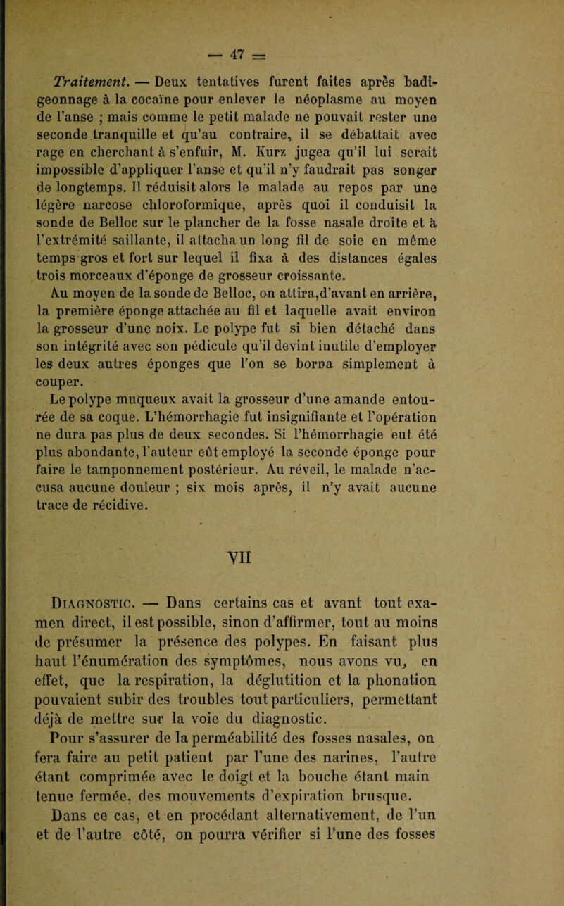Traitement. — Deux tentatives furent faites après badi¬ geonnage à la cocaïne pour enlever le néoplasme au moyen de l’anse ; mais comme le petit malade ne pouvait rester une seconde tranquille et qu’au contraire, il se débattait avec rage en cherchant à s’enfuir, M. Kurz jugea qu’il lui serait impossible d’appliquer l’anse et qu’il n’y faudrait pas songer de longtemps. Il réduisit alors le malade au repos par une légère narcose chloroformique, après quoi il conduisit la sonde de Belloc sur le plancher de la fosse nasale droite et à l’extrémité saillante, il attacha un long fil de soie en même temps gros et fort sur lequel il fixa à des distances égales trois morceaux d’éponge de grosseur croissante. Au moyen de la sonde de Belloc, on attira,d’avant en arrière, la première éponge attachée au fil et laquelle avait environ la grosseur d’une noix. Le polype fut si bien détaché dans son intégrité avec son pédicule qu’il devint inutile d’employer les deux autres éponges que l’on se borna simplement à couper. Le polype muqueux avait la grosseur d’une amande entou¬ rée de sa coque. L’hémorrhagie fut insignifiante et l’opération ne dura pas plus de deux secondes. Si l’hémorrhagie eut été plus abondante, l’auteur eût employé la seconde éponge pour faire le tamponnement postérieur. Au réveil, le malade n’ac¬ cusa aucune douleur ; six mois après, il n’y avait aucune trace de récidive. p m VII Diagnostic. — Dans certains cas et avant tout exa¬ men direct, il est possible, sinon d’affirmer, tout au moins de présumer la présence des polypes. En faisant plus haut l’énumération des symptômes, nous avons vu, en effet, que la respiration, la déglutition et la phonation pouvaient subir des troubles tout particuliers, permettant déjà de mettre sur la voie du diagnostic. Pour s’assurer de la perméabilité des fosses nasales, on fera faire au petit patient par P une des narines, l’autre étant comprimée avec le doigt et la bouche étant main tenue fermée, des mouvements d’expiration brusque. Dans ce cas, et en procédant alternativement, de l’un et de l’autre côté, on pourra vérifier si l’une des fosses