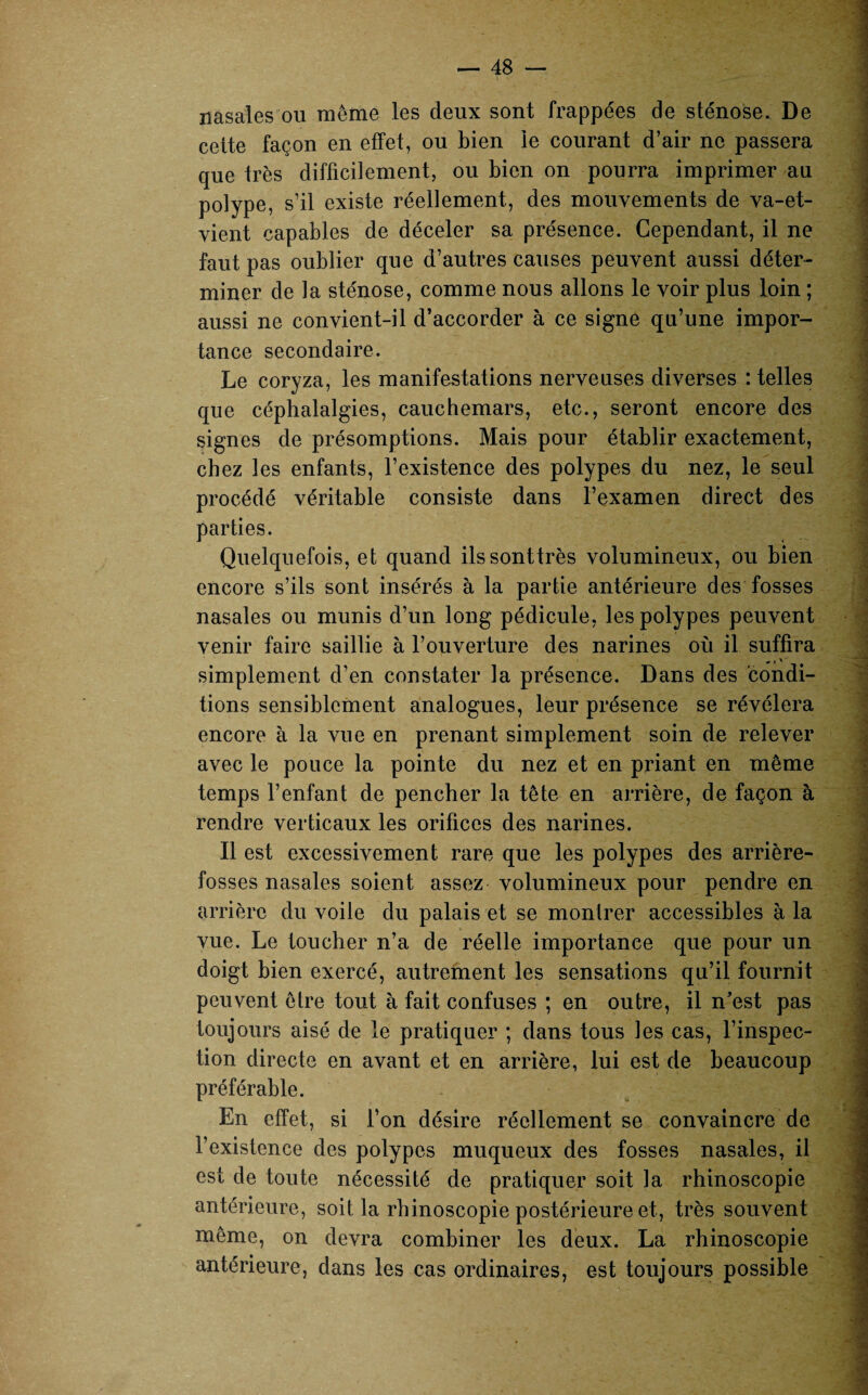 nasales ou même les deux sont frappées de sténose. De cette façon en effet, ou bien le courant d’air ne passera que très difficilement, ou bien on pourra imprimer au polype, s’il existe réellement, des mouvements de va-et- vient capables de déceler sa présence. Cependant, il ne faut pas oublier que d’autres causes peuvent aussi déter¬ miner de la sténose, comme nous allons le voir plus loin ; aussi ne convient-il d’accorder à ce signe qu’une impor¬ tance secondaire. Le coryza, les manifestations nerveuses diverses : telles que céphalalgies, cauchemars, etc., seront encore des signes de présomptions. Mais pour établir exactement, chez les enfants, l’existence des polypes du nez, le seul procédé véritable consiste dans l’examen direct des parties. Quelquefois, et quand ilssonttrès volumineux, ou bien encore s’ils sont insérés à la partie antérieure des fosses nasales ou munis d’un long pédicule, les polypes peuvent venir faire saillie à l’ouverture des narines où il suffira simplement d’en constater la présence. Dans des condi¬ tions sensiblement analogues, leur présence se révélera encore à la vue en prenant simplement soin de relever avec le pouce la pointe du nez et en priant en même temps l’enfant de pencher la tête en arrière, de façon à rendre verticaux les orifices des narines. Il est excessivement rare que les polypes des arrière- fosses nasales soient assez volumineux pour pendre en arrière du voile du palais et se montrer accessibles à la vue. Le toucher n’a de réelle importance que pour un doigt bien exercé, autrement les sensations qu’il fournit peuvent être tout à fait confuses ; en outre, il n’est pas toujours aisé de le pratiquer ; dans tous les cas, l’inspec¬ tion directe en avant et en arrière, lui est de beaucoup préférable. En effet, si l’on désire réellement se convaincre de l’existence des polypes muqueux des fosses nasales, il est de toute nécessité de pratiquer soit la rhinoscopie antérieure, soit la rhinoscopie postérieure et, très souvent même, on devra combiner les deux. La rhinoscopie antérieure, dans les cas ordinaires, est toujours possible