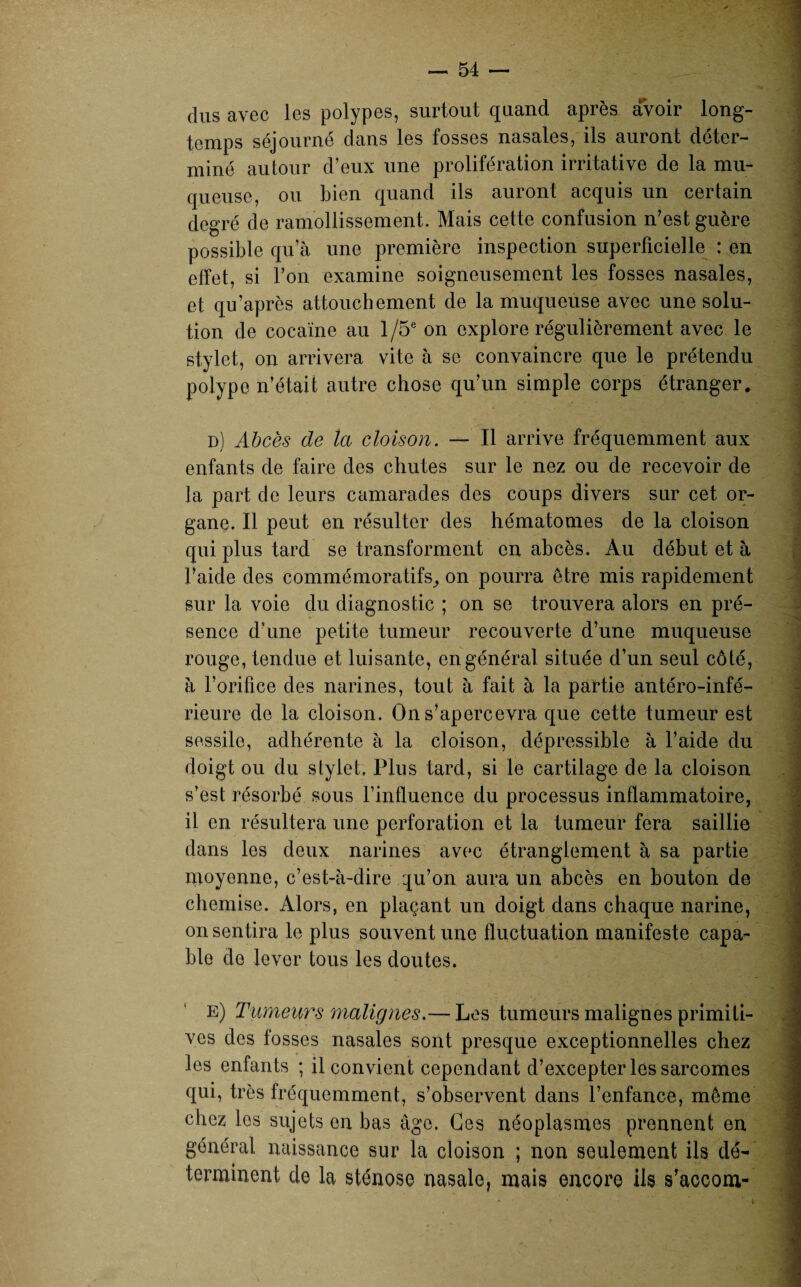 dus avec Jes polypes, surtout quand après avoir long¬ temps séjourné dans les fosses nasales, ils auront déter¬ miné autour d’eux une prolifération irritative de la mu¬ queuse, ou bien quand ils auront acquis un certain degré de ramollissement. Mais cette confusion n’est guère possible qu’à une première inspection superficielle : en effet, si l’on examine soigneusement les fosses nasales, et qu’après attouchement de la muqueuse avec une solu¬ tion de cocaïne au 1 /5e on explore régulièrement avec le stylet, on arrivera vite à se convaincre que le prétendu polype n’était autre chose qu’un simple corps étranger. d) Abcès de la cloison. — Il arrive fréquemment aux enfants de faire des chutes sur le nez ou de recevoir de la part de leurs camarades des coups divers sur cet or¬ gane. Il peut en résulter des hématomes de la cloison qui plus tard se transforment en abcès. Au début et à l’aide des commémoratifs, on pourra être mis rapidement sur la voie du diagnostic ; on se trouvera alors en pré¬ sence d’une petite tumeur recouverte d’une muqueuse rouge, tendue et luisante, en général située d’un seul côté, à l’orifice des narines, tout à fait à la partie antéro-infé¬ rieure de la cloison. On s’apercevra que cette tumeur est sessile, adhérente à la cloison, dépressible à l’aide du doigt ou du stylet. Plus tard, si le cartilage de la cloison s’est résorbé sous l’influence du processus inflammatoire, il en résultera une perforation et la tumeur fera saillie dans les deux narines avec étranglement à sa partie moyenne, c’est-à-dire :ju’on aura un abcès en bouton de chemise. Alors, en plaçant un doigt dans chaque narine, on sentira le plus souvent une fluctuation manifeste capa¬ ble de lever tous les doutes. E) Tumeurs malignes.— Les tumeurs malignes primiti¬ ves des fosses nasales sont presque exceptionnelles chez les enfants ; il convient cependant d’excepter les sarcomes qui, très fréquemment, s’observent dans l’enfance, même chez les sujets on bas âge. Ges néoplasmes prennent en général naissance sur la cloison ; non seulement ils dé¬ terminent de la sténose nasale, mais encore ils s’accom-