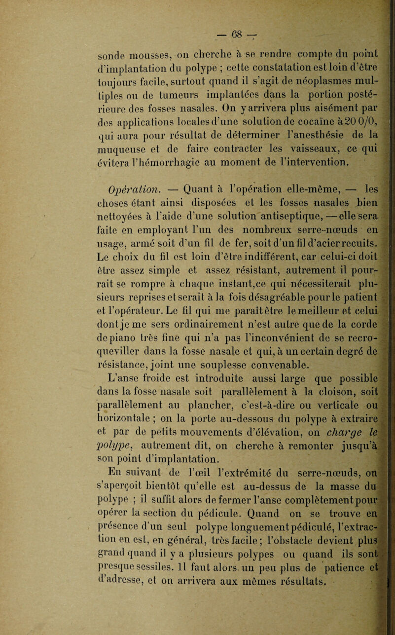 sonde mousses, on cherche à se rendre compte du point d’implantation du polype ; cette constatation est loin d’être toujours facile, surtout quand il s’agit de néoplasmes mul¬ tiples ou de tumeurs implantées dans la portion posté¬ rieure des fosses nasales. On y arrivera plus aisément par des applications locales d’une solution de cocaïne à 20 0/0, qui aura pour résultat de déterminer l’anesthésie de la muqueuse et de faire contracter les vaisseaux, ce qui évitera l’hémorrhagie au moment de l’intervention. Opération. — Quant à l’opération elle-même, — les choses étant ainsi disposées et les fosses nasales bien nettoyées à l’aide d’une solution antiseptique,—elle sera faite en employant l’un des nombreux serre-nœuds en usage, armé soit d’un fil de fer, soit d’un fil d’acierrecuits. Le choix du fil est loin d’être indifférent, car celui-ci doit être assez simple et assez résistant, autrement il pour¬ rait se rompre à chaque instant,ce qui nécessiterait plu¬ sieurs reprises et serait à la fois désagréable pour le patient et l’opérateur. Le fil qui me paraît être le meilleur et celui dont je me sers ordinairement n’est autre que de la corde de piano très line qui n’a pas l’inconvénient de se recro¬ queviller dans la fosse nasale et qui, à un certain degré de résistance, joint une souplesse convenable. L’anse froide est introduite aussi large que possible dans la fosse nasale soit parallèlement à la cloison, soit parallèlement au plancher, c’est-à-dire ou verticale ou horizontale ; on la porte au-dessous du polype à extraire et par de petits mouvements d’élévation, on charge le polype, autrement dit, on cherche à remonter jusqu’à son point d’implantation. En suivant de l’œil l’extrémité du serre-nœuds, on s’aperçoit bientôt qu’elle est au-dessus de la masse du polype ; il suffit alors de fermer l’anse complètement pour opérer la section du pédicule. Quand on se trouve en présence d’un seul polype longuement pédiculé, l’extrac¬ tion en est, en général, très facile; l’obstacle devient plus grand quand il y a plusieurs polypes ou quand ils sont presque sessiies. 11 faut alors un peu plus de patience et d’adresse, et on arrivera aux mêmes résultats. i I