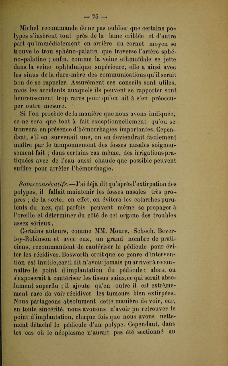 Michel recommande de ne pas oublier que certains po¬ lypes s’insèrent tout près de la lame criblée et d’autre part qu’immédiatement en arrière du cornet moyen se trouve le trou sphéno-palatin que traverse l’artère sphé- no-palatine ; enfin, comme la veine ethmoïdale se jette dans la veine ophtalmique supérieure, elle a ainsi avec les sinus de la dure-mère des communications qu’il serait bon de se rappeler. Assurément ces conseils sont utiles, mais les accidents auxquels ils peuvent se rapporter sont heureusement trop rares pour qu’on ait à s’en préoccu¬ per outre mesure. Si l’on procède de la manière que nous avons indiquée, ce ne sera que tout à fait exceptionnellement qu’on se trouvera en présence d’hémorrhagies importantes. Cepen¬ dant, s’il en survenait une, on en deviendrait facilement maître par le tamponnement des fosses nasales soigneu¬ sement fait ; dans certains cas même, des irrigations pra¬ tiquées avec de l’eau aussi chaude que possible peuvent suffire pour arrêter l’hémorrhagie. Soins consécutifs.—J’ai déjà dit qu’aprèsl’ polypes, il fallait maintenir les fosses nasales très pro¬ pres ; de la sorte, en effet, on évitera les catarrhes puru¬ lents du nez, qui parfois peuvent même se propager à F oreille et déterminer du côté de cet organe des troubles assez sérieux. Certains auteurs, comme MM, Moure, Schech, Bever- ley-Robinson et avec eux, un grand nombre de prati¬ ciens, recommandent de cautériser le pédicule pour évi¬ ter les récidives. Bosworth croit que ce genre d’interven¬ tion est inutile,car il dit n’avoir jamais pu arriver à recon¬ naître le point d’implantation du pédicule ; alors, on s’exposerait à cautériser les tissus sains,ce qui serait abso¬ lument superflu ; il ajoute qu’en outre il est extrême¬ ment rare de voir récidiver les tumeurs bien extirpées. Nous partageons absolument cette manière de voir, car, en toute sincérité, nous avouons n’avoir pu retrouver le point d’implantation, chaque fois que nous avons nette¬ ment détaché le pédicule d’un polype. Cependant, dans les cas où le néoplasme n’aurait pas été sectionné au extirpation des