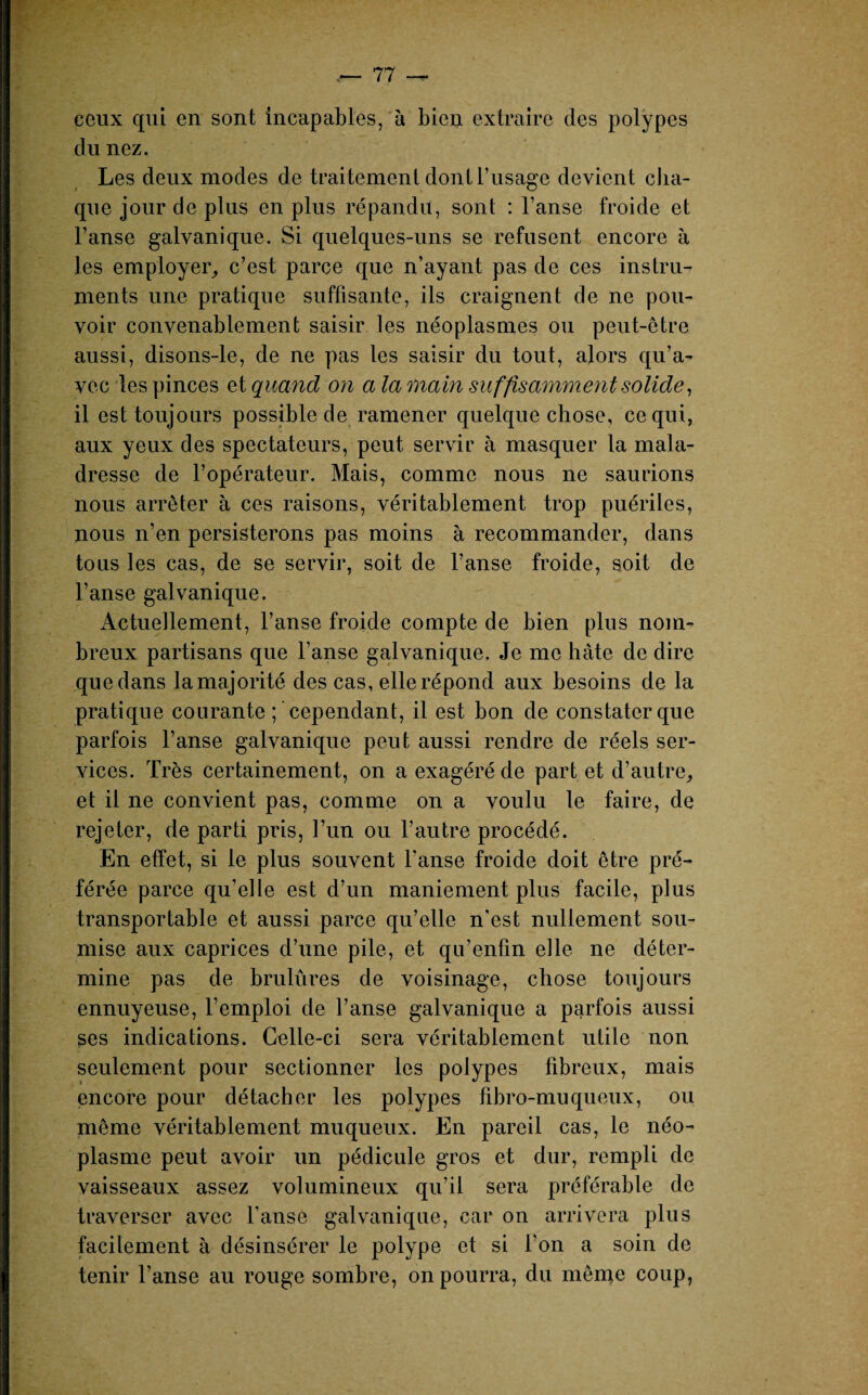 ceux qui en sont incapables, à bien extraire des polypes du nez. Les deux modes de traitement dont l’usage devient cha¬ que jour de plus en plus répandu, sont : l’anse froide et l’anse galvanique. Si quelques-uns se refusent encore à les employer, c’est parce que n’ayant pas de ces instru¬ ments une pratique suffisante, ils craignent de ne pou¬ voir convenablement saisir les néoplasmes ou peut-être aussi, disons-le, de ne pas les saisir du tout, alors qu’a¬ vec les pinces et quand on a la main suffisamment solide, il est toujours possible de ramener quelque chose, ce qui, aux yeux des spectateurs, peut servir à masquer la mala¬ dresse de l’opérateur. Mais, comme nous ne saurions nous arrêter à ces raisons, véritablement trop puériles, nous n’en persisterons pas moins à recommander, dans tous les cas, de se servir, soit de l’anse froide, soit de l’anse galvanique. Actuellement, l’anse froide compte de bien plus nom¬ breux partisans que l’anse galvanique. Je me hâte de dire que dans la majorité des cas, elle répond aux besoins de la pratique courante ; 'cependant, il est bon de constater que parfois l’anse galvanique peut aussi rendre de réels ser¬ vices. Très certainement, on a exagéré de part et d’autre, et il ne convient pas, comme on a voulu le faire, de rejeter, de parti pris, l’un ou l’autre procédé. En effet, si le plus souvent l’anse froide doit être pré¬ férée parce qu’elle est d’un maniement plus facile, plus transportable et aussi parce qu’elle n’est nullement sou¬ mise aux caprices d’une pile, et qu’enfin elle ne déter¬ mine pas de brulûres de voisinage, chose toujours ennuyeuse, l’emploi de l’anse galvanique a parfois aussi ses indications. Celle-ci sera véritablement utile non seulement pour sectionner les polypes fibreux, mais encore pour détacher les polypes fibro-mu queux, ou même véritablement muqueux. En pareil cas, le néo¬ plasme peut avoir un pédicule gros et dur, rempli de vaisseaux assez volumineux qu’il sera préférable de traverser avec l’anse galvanique, car on arrivera plus facilement à désinsérer le polype et si l’on a soin de tenir l’anse au rouge sombre, on pourra, du même coup,