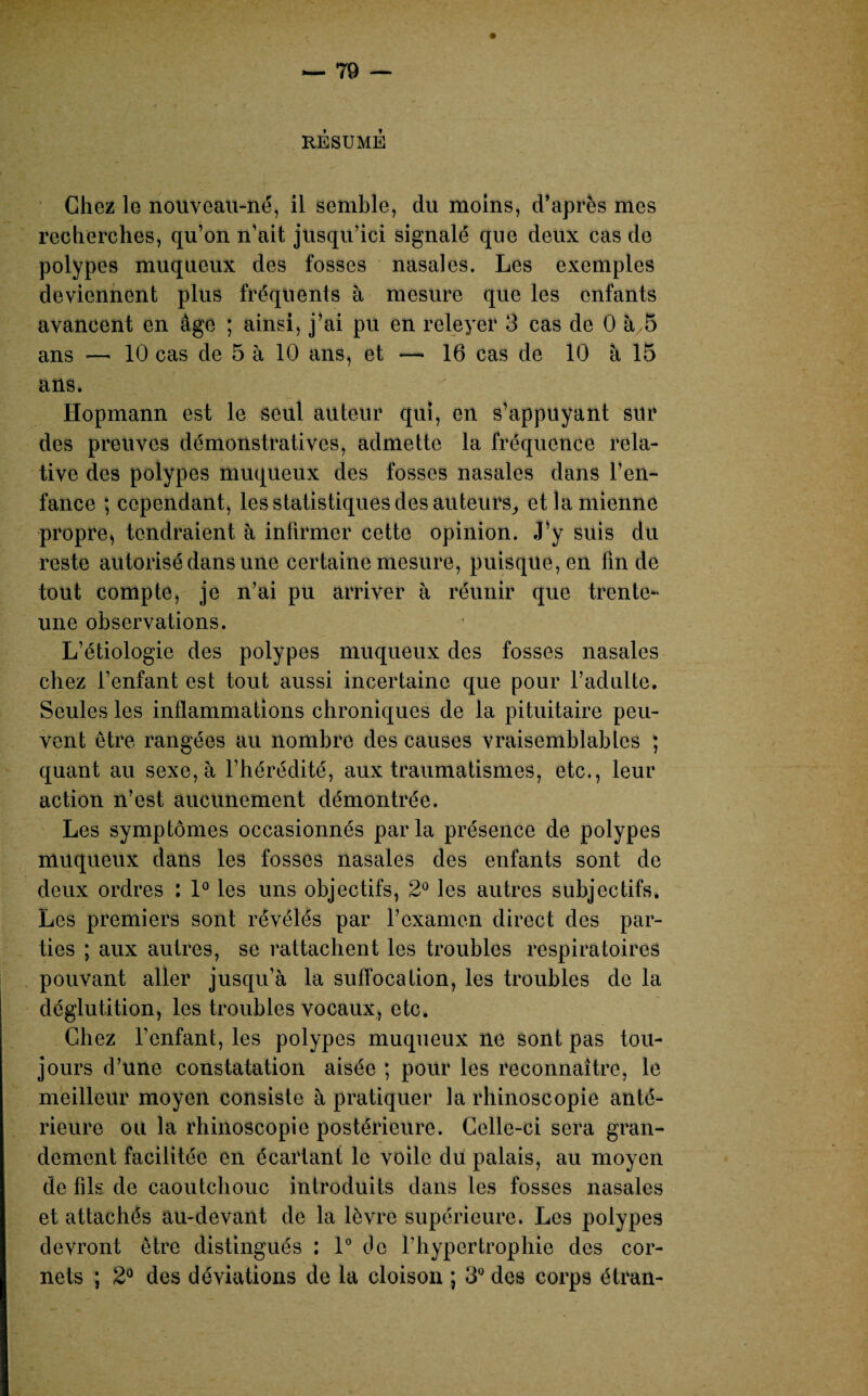 RESUME Chez le nouveau-né, il semble, du moins, d’après mes recherches, qu’on n’ait jusqu’ici signalé que deux cas do polypes muqueux des fosses nasales. Les exemples deviennent plus fréquents à mesure que les enfants avancent en âge ; ainsi, j’ai pu en releyer 3 cas de 0 à 5 ans — 10 cas de 5 à 10 ans, et — 16 cas de 10 à 15 ans. Hopmann est le seul auteur qui, en s’appuyant sur des preuves démonstratives, admette la fréquence rela¬ tive des polypes muqueux des fosses nasales dans l’en¬ fance ; cependant, les statistiques des auteurs, et la mienne propre, tendraient à infirmer cette opinion. J’y suis du reste autorisé dans une certaine mesure, puisque, en fin de tout compte, je n’ai pu arriver à réunir que trente- une observations. L’étiologie des polypes muqueux des fosses nasales chez l’enfant est tout aussi incertaine que pour l’adulte. Seules les inflammations chroniques de la pituitaire peu¬ vent être rangées au nombre des causes vraisemblables ; quant au sexe, à l’hérédité, aux traumatismes, etc., leur action n’est aucunement démontrée. Les symptômes occasionnés parla présence de polypes muqueux dans les fosses nasales des enfants sont de deux ordres : 1° les uns objectifs, 2° les autres subjectifs. Les premiers sont révélés par l’examen direct des par¬ ties ; aux autres, se rattachent les troubles respiratoires pouvant aller jusqu’à la suffocation, les troubles de la déglutition, les troubles vocaux, etc. Chez l’enfant, les polypes muqueux ne sont pas tou¬ jours d’une constatation aisée ; pour les reconnaître, le meilleur moyen consiste à pratiquer la rhinoscopie anté¬ rieure ou la rhinoscopie postérieure. Celle-ci sera gran¬ dement facilitée en écartant le voile du palais, au moyen de fils de caoutchouc introduits dans les fosses nasales et attachés au-devant de la lèvre supérieure. Les polypes devront être distingués : 1° de l’hypertrophie des cor¬ nets ; 2° des déviations de la cloison ; 3° des corps étran-