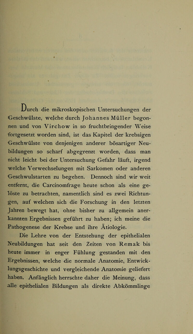 JJurch die mikroskopischen Untersuchungen der Geschwülste, welche durch Johannes Müller begon¬ nen und von Virchow in so fruchtbringender Weise fortgesetzt worden sind, ist das Kapitel der krebsigen Geschwülste von denjenigen anderer bösartiger Neu¬ bildungen so scharf abgegrenzt worden, dass man nicht leicht bei der Untersuchung Gefahr läuft, irgend welche Verwechselungen mit Sarkomen oder anderen Geschwulstarten zu begehen. Dennoch sind wir weit entfernt, die Carcinomfrage heute schon als eine ge¬ löste zu betrachten, namentlich sind es zwei Richtun¬ gen, auf welchen sich die Forschung in den letzten Jahren bewegt hat, ohne bisher zu allgemein aner¬ kannten Ergebnissen geführt zu haben; ich meine die •• Pathogenese der Krebse und ihre Ätiologie. Die Lehre von der Entstehung der epithelialen Neubildungen hat seit den Zeiten von Remak bis heute immer in enger Fühlung gestanden mit den Ergebnissen, welche die normale Anatomie, Entwick- lungsgeschichte und vergleichende Anatomie geliefert haben. Anfänglich herrschte daher die Meinung, dass «alle epithelialen Bildungen als direkte Abkömmlinge