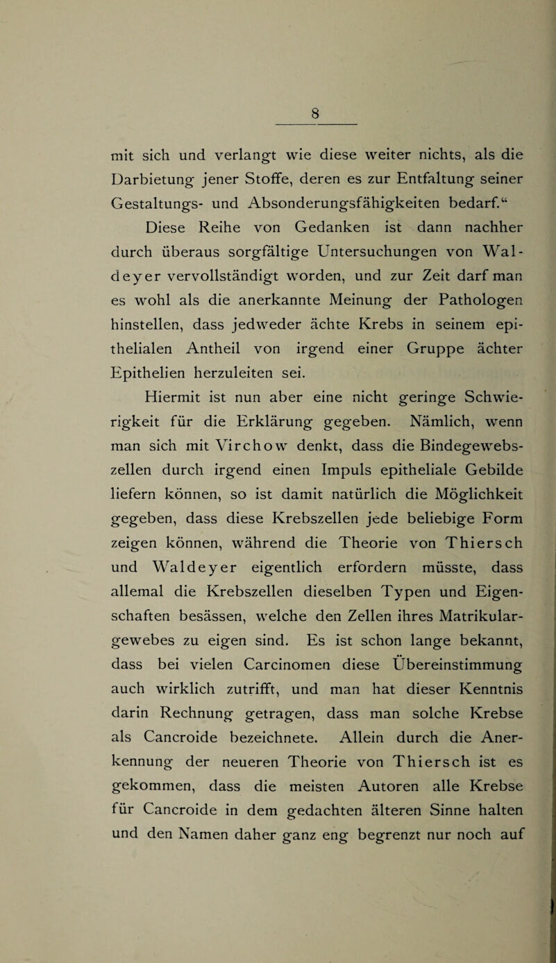 mit sich und verlangt wie diese weiter nichts, als die Darbietung jener Stoffe, deren es zur Entfaltung seiner Gestaltungs- und Absonderungsfähigkeiten bedarf.“ Diese Reihe von Gedanken ist dann nachher durch überaus sorgfältige Untersuchungen von Wal- deyer vervollständigt worden, und zur Zeit darf man es wohl als die anerkannte Meinung der Pathologen hinstellen, dass jedweder ächte Krebs in seinem epi¬ thelialen Antheil von irgend einer Gruppe ächter Epithelien herzuleiten sei. Hiermit ist nun aber eine nicht geringe Schwie¬ rigkeit für die Erklärung gegeben. Nämlich, wenn man sich mit Virchow denkt, dass die Bindegewebs¬ zellen durch irgend einen Impuls epitheliale Gebilde liefern können, so ist damit natürlich die Möglichkeit gegeben, dass diese Krebszellen jede beliebige Form zeigen können, während die Theorie von Thiersch und Walde y er eigentlich erfordern müsste, dass allemal die Krebszellen dieselben Typen und Eigen¬ schaften besässen, welche den Zellen ihres Matrikular- gewebes zu eigen sind. Es ist schon lange bekannt, dass bei vielen Carcinomen diese Übereinstimmung auch wirklich zutrifft, und man hat dieser Kenntnis darin Rechnung getragen, dass man solche Krebse als Cancroide bezeichnete. Allein durch die Aner¬ kennung der neueren Theorie von Thiersch ist es gekommen, dass die meisten Autoren alle Krebse für Cancroide in dem gedachten älteren Sinne halten und den Namen daher ganz eng begrenzt nur noch auf