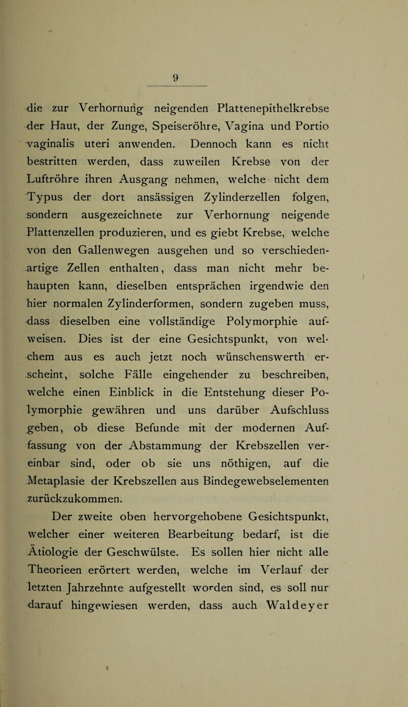 die zur Verhornung neigenden Plattenepithelkrebse der Haut, der Zunge, Speiseröhre, Vagina und Portio vaginalis Uteri anwenden. Dennoch kann es nicht bestritten werden, dass zuweilen Krebse von der Luftröhre ihren Ausgang nehmen, welche nicht dem Typus der dort ansässigen Zylinderzellen folgen, sondern ausgezeichnete zur Verhornung neigende Plattenzellen produzieren, und es giebt Krebse, welche von den Gallenwegen ausgehen und so verschieden¬ artige Zellen enthalten, dass man nicht mehr be¬ haupten kann, dieselben entsprächen irgendwie den hier normalen Zylinderformen, sondern zugeben muss, dass dieselben eine vollständige Polymorphie auf¬ weisen. Dies ist der eine Gesichtspunkt, von wel¬ chem aus es auch jetzt noch wünschenswerth er¬ scheint, solche Fälle eingehender zu beschreiben, welche einen Einblick in die Entstehung dieser Po¬ lymorphie gewähren und uns darüber Aufschluss geben, ob diese Befunde mit der modernen Auf¬ fassung von der Abstammung der Krebszellen ver¬ einbar sind, oder ob sie uns nöthigen, auf die Metaplasie der Krebszellen aus Bindegewebselementen zurückzukommen. Der zweite oben hervorgehobene Gesichtspunkt, welcher einer weiteren Bearbeitung bedarf, ist die Ätiologie der Geschwülste. Es sollen hier nicht alle Theorieen erörtert werden, welche im Verlauf der letzten Jahrzehnte aufgestellt worden sind, es soll nur darauf hingewiesen werden, dass auch Waldeyer