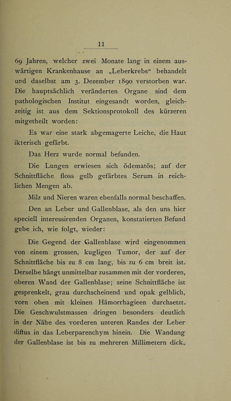 6g Jahren, welcher zwei Monate lang in einem aus¬ wärtigen Krankenhause an „Leberkrebs“ behandelt und daselbst am 3. Dezember 1890 verstorben war. Die hauptsächlich veränderten Organe sind dem pathologischen Institut eingesandt worden, gleich¬ zeitig ist aus dem Sektionsprotokoll des kürzeren, mitgetheilt worden: Es war eine stark abgemagerte Leiche, die Haut ikterisch gefärbt. Das Herz wurde normal befunden. Die Lungen erwiesen sich ödematös; auf der Schnittfläche floss gelb gefärbtes Serum in reich¬ lichen Mengen ab. Milz und Nieren waren ebenfalls normal beschaffen. Den an Leber und Gallenblase, als den uns hier speciell interessirenden Organen, konstatierten Befund gebe ich, wie folgt, wieder: Die Gegend der Gallenblase wird eingenommen von einem grossen, kugligen Tumor, der auf der Schnittfläche bis zu 8 cm lang, bis zu 6 cm breit ist. Derselbe hängt unmittelbar zusammen mit der vorderen, oberen Wand der Gallenblase; seine Schnittfläche ist gesprenkelt, grau durchscheinend und opak gelblich, vorn oben mit kleinen Hämorrhagieen durchsetzt.. Die Geschwulstmassen dringen besonders deutlich in der Nähe des vorderen unteren Randes der Leber diffus in das Leberparenchym hinein. Die Wandung der Gallenblase ist bis zu mehreren Millimetern dick,,