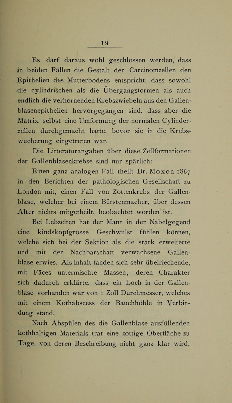 Es darf daraus wohl geschlossen werden, dass in beiden Fällen die Gestalt der Carcinomzellen den Epithelien des Mutterbodens entspricht, dass sowohl die cylindrischen als die Obergangsformen als auch endlich die verhornenden Krebszwiebeln aus den Gallen- blasenepithelien hervorgegangen sind, dass aber die Matrix selbst eine ETmformung der normalen Cylinder- zellen durchgemacht hatte, bevor sie in die Krebs¬ wucherung eingetreten war. Die Litteraturangaben über diese Zellformationen der Gallenblasenkrebse sind nur spärlich: Einen ganz analogen Fall theilt Dr. Moxon 1867 in den Berichten der pathologischen Gesellschaft zu London mit, einen Fall von Zottenkrebs der Gallen¬ blase, welcher bei einem Bürstenmacher, über dessen Alter nichts mitgetheilt, beobachtet worden ist. Bei Lebzeiten hat der Mann in der Nabelgegend eine kindskopfgrosse Geschwulst fühlen können, welche sich bei der Sektion als die stark erweiterte und mit der Nachbarschaft verwachsene Gallen¬ blase erwies. Als Inhalt fanden sich sehr übelriechende, mit Fäces untermischte Massen, deren Charakter sich dadurch erklärte, dass ein Loch in der Gallen¬ blase vorhanden war von 1 Zoll Durchmesser, welches mit einem Kothabscess der Bauchhöhle in Verbin¬ dung stand. Nach Abspülen des die Gallenblase ausfüllenden kothhaltigen Materials trat eine zottige Oberfläche zu Tage, von deren Beschreibung nicht ganz klar wird,