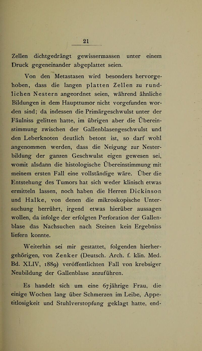 Zellen dichtgedrängt gewissermassen unter einem Druck gegeneinander abgeplattet seien. Von den Metastasen wird besonders hervorge¬ hoben, dass die langen platten Zellen zu rund¬ lichen Nestern angeordnet seien, während ähnliche Bildungen in dem Haupttumor nicht vorgefunden wor¬ den sind; da indessen die Primärgeschwulst unter der Fäulniss gelitten hatte, im übrigen aber die Überein¬ stimmung zwischen der Gallenblasengeschwulst und den Leberknoten deutlich betont ist, so darf wohl angenommen werden, dass die Neigung zur Nester¬ bildung der ganzen Geschwulst eigen gewesen sei, •• womit alsdann die histologische Übereinstimmung mit meinem ersten Fall eine vollständige wäre. Über die Entstehung des Tumors hat sich weder klinisch etwas ermitteln lassen, noch haben die Herren Dickinson und Halke, von denen die mikroskopische Unter¬ suchung herrührt, irgend etwas hierüber aussagen wollen, da infolge der erfolgten Perforation der Gallen¬ blase das Nachsuchen nach Steinen kein Ergebniss liefern konnte. Weiterhin sei mir gestattet, folgenden hierher¬ gehörigen, von Zenker (Deutsch. Arch. f. klin. Med. Bd. XLIV, 1889) veröffentlichten Fall von krebsiger Neubildung der Gallenblase anzuführen. Es handelt sich um eine 67jährige Frau, die einige Wochen lang über Schmerzen im Leibe, Appe¬ titlosigkeit und Stuhlverstopfung geklagt hatte, end-