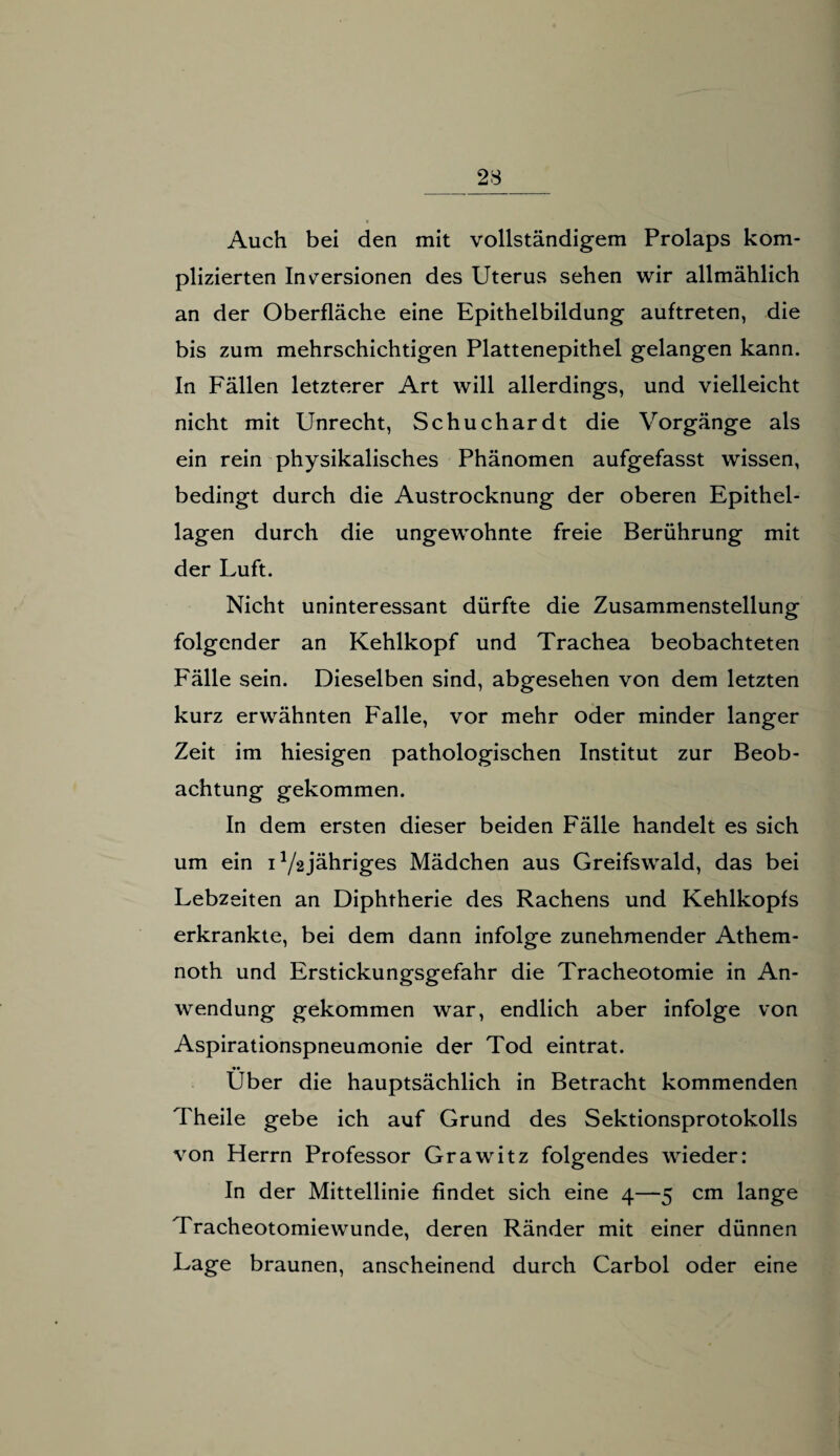 Auch bei den mit vollständigem Prolaps kom¬ plizierten Inversionen des Uterus sehen wir allmählich an der Oberfläche eine Epithelbildung auftreten, die bis zum mehrschichtigen Plattenepithel gelangen kann. In Fällen letzterer Art will allerdings, und vielleicht nicht mit Unrecht, Schuchardt die Vorgänge als ein rein physikalisches Phänomen aufgefasst wissen, bedingt durch die Austrocknung der oberen Epithel¬ lagen durch die ungewohnte freie Berührung mit der Luft. Nicht uninteressant dürfte die Zusammenstellung folgender an Kehlkopf und Trachea beobachteten Fälle sein. Dieselben sind, abgesehen von dem letzten kurz erwähnten Falle, vor mehr oder minder langer Zeit im hiesigen pathologischen Institut zur Beob¬ achtung gekommen. In dem ersten dieser beiden Fälle handelt es sich um ein D/2jähriges Mädchen aus Greifswald, das bei Lebzeiten an Diphtherie des Rachens und Kehlkopfs erkrankte, bei dem dann infolge zunehmender Athem- noth und Erstickungsgefahr die Tracheotomie in An¬ wendung gekommen war, endlich aber infolge von Aspirationspneumonie der Tod eintrat. •• Uber die hauptsächlich in Betracht kommenden Theile gebe ich auf Grund des Sektionsprotokolls von Herrn Professor Grawitz folgendes wieder: In der Mittellinie findet sich eine 4—5 cm lange Tracheotomiewunde, deren Ränder mit einer dünnen Lage braunen, anscheinend durch Carbol oder eine