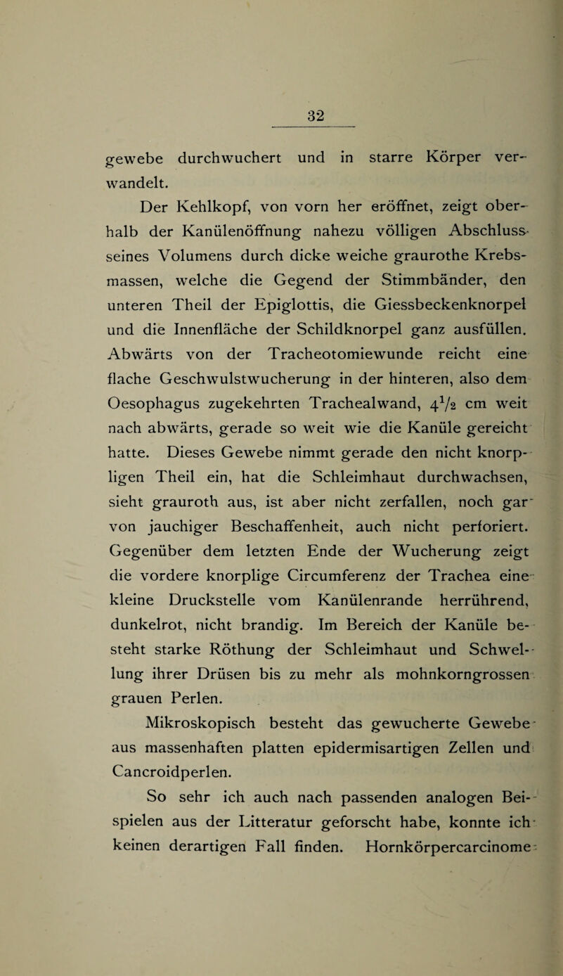gewebe durchwuchert und in starre Körper ver¬ wandelt. Der Kehlkopf, von vorn her eröffnet, zeigt ober¬ halb der Kanülenöffnung nahezu völligen Abschluss- seines Volumens durch dicke weiche graurothe Krebs- massen, welche die Gegend der Stimmbänder, den unteren Theil der Epiglottis, die Giessbeckenknorpel und die Innenfläche der Schildknorpel ganz ausfüllen. Abwärts von der Tracheotomiewunde reicht eine flache Geschwulstwucherung in der hinteren, also dem Oesophagus zugekehrten Trachealwand, 4V2 cm weit nach abwärts, gerade so weit wie die Kanüle gereicht hatte. Dieses Gewebe nimmt gerade den nicht knorp¬ ligen Theil ein, hat die Schleimhaut durchwachsen, sieht grauroth aus, ist aber nicht zerfallen, noch gar- von jauchiger Beschaffenheit, auch nicht perforiert. Gegenüber dem letzten Ende der Wucherung zeigt die vordere knorplige Circumferenz der Trachea eine kleine Druckstelle vom Kanülenrande herrührend, dunkelrot, nicht brandig. Im Bereich der Kanüle be¬ steht starke Röthung der Schleimhaut und Schwel¬ lung ihrer Drüsen bis zu mehr als mohnkorngrossen grauen Perlen. Mikroskopisch besteht das gewucherte Gewebe aus massenhaften platten epidermisartigen Zellen und Cancroidperlen. So sehr ich auch nach passenden analogen Bei¬ spielen aus der Litteratur geforscht habe, konnte ich keinen derartigen Fall finden. Hornkörpercarcinome