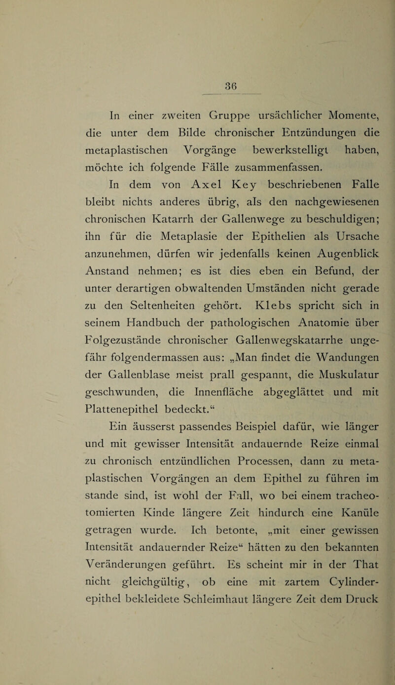 In einer zweiten Gruppe ursächlicher Momente, die unter dem Bilde chronischer Entzündungen die metaplastischen V orgänge bewerkstelligt haben, möchte ich folgende Fälle zusammenfassen. In dem von Axel Key beschriebenen Falle bleibt nichts anderes übrig, als den nachgewiesenen chronischen Katarrh der Gallenwege zu beschuldigen; ihn für die Metaplasie der Epithelien als Ursache anzunehmen, dürfen wir jedenfalls keinen Augenblick Anstand nehmen; es ist dies eben ein Befund, der unter derartigen obwaltenden Umständen nicht gerade zu den Seltenheiten gehört. Klebs spricht sich in seinem Handbuch der pathologischen Anatomie über Folgezustände chronischer Gallenwegskatarrhe unge¬ fähr folgendermassen aus: „Man findet die Wandungen der Gallenblase meist prall gespannt, die Muskulatur geschwunden, die Innenfläche abgeglättet und mit Plattenepithel bedeckt.“ Ein äusserst passendes Beispiel dafür, wie länger und mit gewisser Intensität andauernde Reize einmal zu chronisch entzündlichen Processen, dann zu meta¬ plastischen Vorgängen an dem Epithel zu führen im Stande sind, ist wohl der Fall, wo bei einem tracheo- tomierten Kinde längere Zeit hindurch eine Kanüle getragen wurde. Ich betonte, „mit einer gewissen Intensität andauernder Reize“ hätten zu den bekannten Veränderungen geführt. Es scheint mir in der That nicht gleichgültig, ob eine mit zartem Cylinder- epithel bekleidete Schleimhaut längere Zeit dem Druck