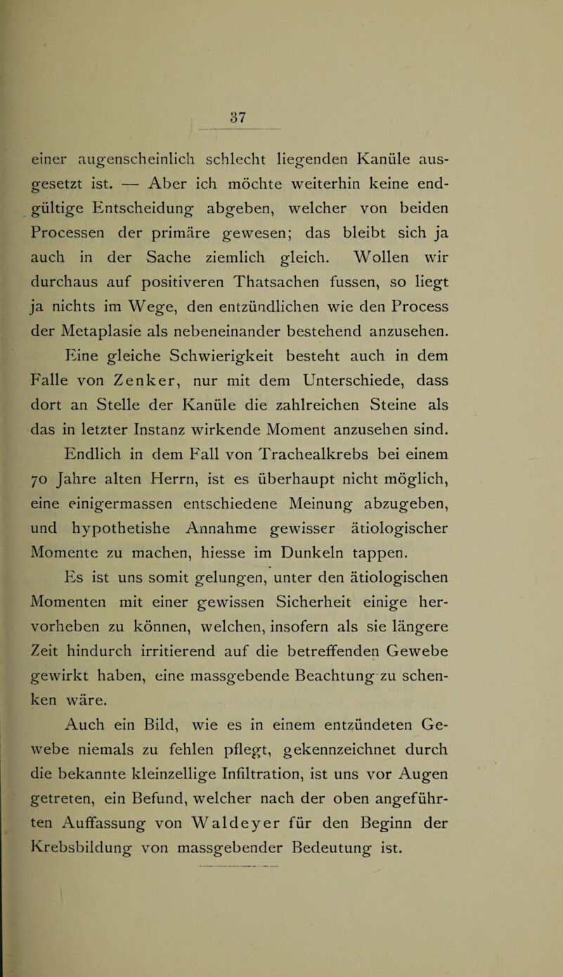 einer augenscheinlich schlecht liegenden Kanüle aus- gesetzt ist. — Aber ich möchte weiterhin keine end- gültige Entscheidung abgeben, welcher von beiden Processen der primäre gewesen; das bleibt sich ja auch in der Sache ziemlich gleich. Wollen wir durchaus auf positiveren Thatsachen fussen, so liegt ja nichts im Wege, den entzündlichen wie den Process der Metaplasie als nebeneinander bestehend anzusehen. Eine gleiche Schwierigkeit besteht auch in dem Falle von Zenker, nur mit dem Unterschiede, dass dort an Stelle der Kanüle die zahlreichen Steine als das in letzter Instanz wirkende Moment anzusehen sind. kindlich in dem Fall von Trachealkrebs bei einem 70 Jahre alten Herrn, ist es überhaupt nicht möglich, eine einigermassen entschiedene Meinung abzugeben, und hypothetishe Annahme gewisser ätiologischer Momente zu machen, hiesse im Dunkeln tappen. Fs ist uns somit gelungen, unter den ätiologischen Momenten mit einer gewissen Sicherheit einige her¬ vorheben zu können, welchen, insofern als sie längere Zeit hindurch irritierend auf die betreffenden Gewebe gewirkt haben, eine massgebende Beachtung zu schen¬ ken wäre. Auch ein Bild, wie es in einem entzündeten Ge¬ webe niemals zu fehlen pflegt, gekennzeichnet durch die bekannte kleinzellige Infiltration, ist uns vor Augen getreten, ein Befund, welcher nach der oben angeführ¬ ten Auffassung von Waldeyer für den Beginn der Krebsbildung von massgebender Bedeutung ist.