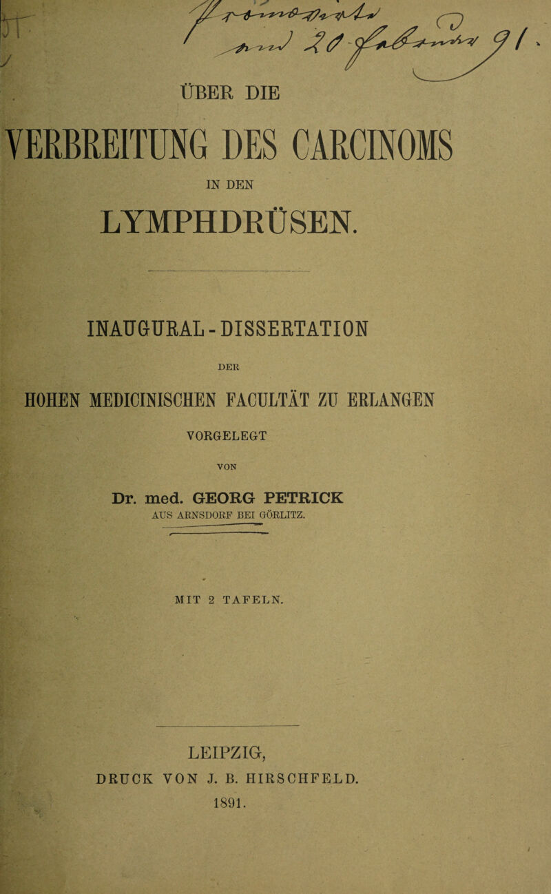 VERBREITUNG DES CARCINOMS IN DEN LYMPHDRÜSER INAUGURAL - DISSERTATION DER HOHEN MEDICINISCHEN FACULTÄT ZU ERLANGEN VORGELEGT \ VON Dr. med. GEORG PETRICK AUS ARNSDORF BEI GÖRLITZ. MIT 2 TAFELN. LEIPZIG, DRUCK VON J. B. HIRSCHFELD.