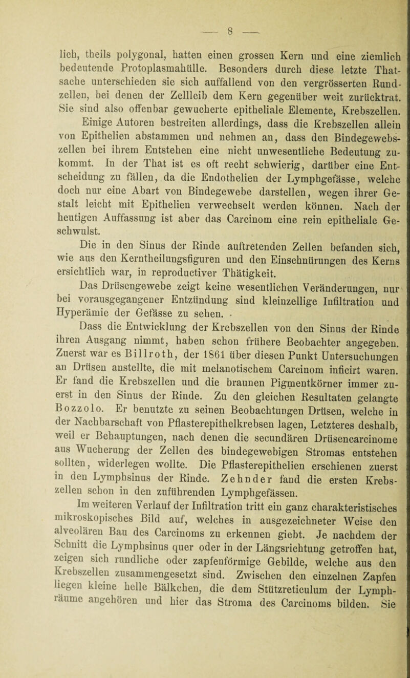 lieh, theils polygonal, hatten einen grossen Kern und eine ziemlich bedeutende Protoplasmahülle. Besonders durch diese letzte That- sache unterschieden sie sich auffallend von den vergrösserten Rund- zellen, bei denen der Zellleib dem Kern gegenüber weit zurücktrat. Sie sind also offenbar gewucherte epitheliale Elemente, Krebszellen. Einige Autoren bestreiten allerdings, dass die Krebszellen allein von Epithelien abstammen und nehmen an, dass den Bindegewebs¬ zellen bei ihrem Entstehen eine nicht unwesentliche Bedeutung zu¬ kommt. In der That ist es oft recht schwierig, darüber eine Ent¬ scheidung zu fällen, da die Endothelien der Lymphgefässe, welche doch nur eine Abart von Bindegewebe darstellen, wegen ihrer Ge¬ stalt leicht mit Epithelien verwechselt werden können. Nach der heutigen Auffassung ist aber das Carcinom eine rein epitheliale Ge¬ schwulst. Die in den Sinus der Rinde auftretenden Zellen befanden sich, wie aus den Kerntheilungsfiguren und den Einschnürungen des Kerns ersichtlich war, in reproductiver Thätigkeit. Das Drüsengewebe zeigt keine wesentlichen Veränderungen, nur bei vorausgegangener Entzündung sind kleinzellige Infiltration und Hyperämie der Gefässe zu sehen. . Dass die Entwicklung der Krebszellen von den Sinus der Rinde ihren Ausgang nimmt, haben schon frühere Beobachter angegeben. Zuerst war es Billroth, der 1861 über diesen Punkt Untersuchungen an Drüsen anstellte, die mit melanotischem Carcinom inficirt waren. Er fand die Krebszellen und die braunen Pigmentkörner immer zu¬ erst in den Sinus der Rinde. Zu den gleichen Resultaten gelangte Bozzolo. Er benutzte zu seinen Beobachtungen Drüsen, welche in der Nachbarschaft von Pflasterepithelkrebsen lagen, Letzteres deshalb, weil er Behauptungen, nach denen die secundären Drüsencarcinome aus Wucherung der Zellen des bindegewebigen Stromas entstehen sollten, widerlegen wollte. Die Pflasterepithelien erschienen zuerst in den Lymphsinus der Rinde. Zehn der fand die ersten Krebs¬ zellen schon in den zuführenden Lymphgefässen. Im weiteren Verlauf der Infiltration tritt ein ganz charakteristisches mikroskopisches Bild auf, welches in ausgezeichneter Weise den alveolären Bau des Carcinoms zu erkennen giebt. Je nachdem der Schnitt die Lymphsinus quer oder in der Längsrichtung getroffen hat, zeigen sich rundliche oder zapfenförmige Gebilde, welche aus den Krebszellen zusammengesetzt sind. Zwischen den einzelnen Zapfen üei,Cii kleine helle Bälkchen, die dem Stützreticulum der Lympk- läume angehören und hier das Stroma des Carcinoms bilden. Sie