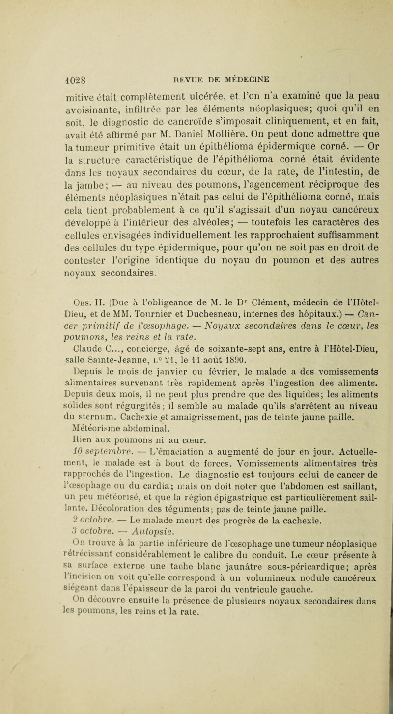 mitive était complètement ulcérée, et l’on n’a examiné que la peau avoisinante, infiltrée par les éléments néoplasiques; quoi qu’il en soit, le diagnostic de cancroïde s’imposait cliniquement, et en fait, avait été affirmé par M. Daniel Mollière. On peut donc admettre que la tumeur primitive était un épithélioma épidermique corné. — Or la structure caractéristique de l’épithélioma corné était évidente dans les noyaux secondaires du cœur, de la rate, de l’intestin, de la jambe ; — au niveau des poumons, l’agencement réciproque des éléments néoplasiques n’était pas celui de l’épithélioma corné, mais cela tient probablement à ce qu’il s’agissait d’un noyau cancéreux développé à l’intérieur des alvéoles; — toutefois les caractères des cellules envisagées individuellement les rapprochaient suffisamment des cellules du type épidermique, pour qu’on ne soit pas en droit de contester l’origine identique du noyau du poumon et des autres noyaux secondaires. Obs. II. (Due à l’obligeance de M. le D1' Clément, médecin de l'Hôtel- Dieu, et de MM. Tournier et Duchesneau, internes des hôpitaux.) — Can¬ cer primitif de l'oesophage. — Noyaux secondaires dans le cœur, les poumons, les reins et la rate. Claude C..., concierge, âgé de soixante-sept ans, entre à THôtel-Dieu, salle Sainte-Jeanne, n° 21, le 11 août 1890. Depuis le mois de janvier ou février, le malade a des vomissements alimentaires survenant très rapidement après l’ingestion des aliments. Depuis deux mois, il ne peut plus prendre que des liquides; les aliments solides sont régurgités ; il semble au malade qu’ils s’arrêtent au niveau du sternum. Cachexie et amaigrissement, pas de teinte jaune paille. Météorisme abdominal. Rien aux poumons ni au cœur. 10 septembre. — L’émaciation a augmenté de jour en jour. Actuelle¬ ment, le malade est à bout de forces. Vomissements alimentaires très rapprochés de l’ingestion. Le diagnostic est toujours celui de cancer de l’œsophage ou du cardia; mais on doit noter que l’abdomen est saillant, un peu météorisé, et que la région épigastrique est particulièrement sail¬ lante. Décoloration des téguments; pas de teinte jaune paille. 2 octobre. — Le malade meurt des progrès de la cachexie. 3 octobre. — Autopsie. On trouve à la partie inférieure de l‘œsophage une tumeur néoplasique rétrécissant considérablement le calibre du conduit. Le cœur présente à sa surface externe une tache blanc jaunâtre sous-péricardique; après 1 incision on voit qu’elle correspond à un volumineux nodule cancéreux siégeant dans l’épaisseur de la paroi du ventricule gauche. On découvre ensuite la présence de plusieurs noyaux secondaires dans les poumons, les reins et la rate.