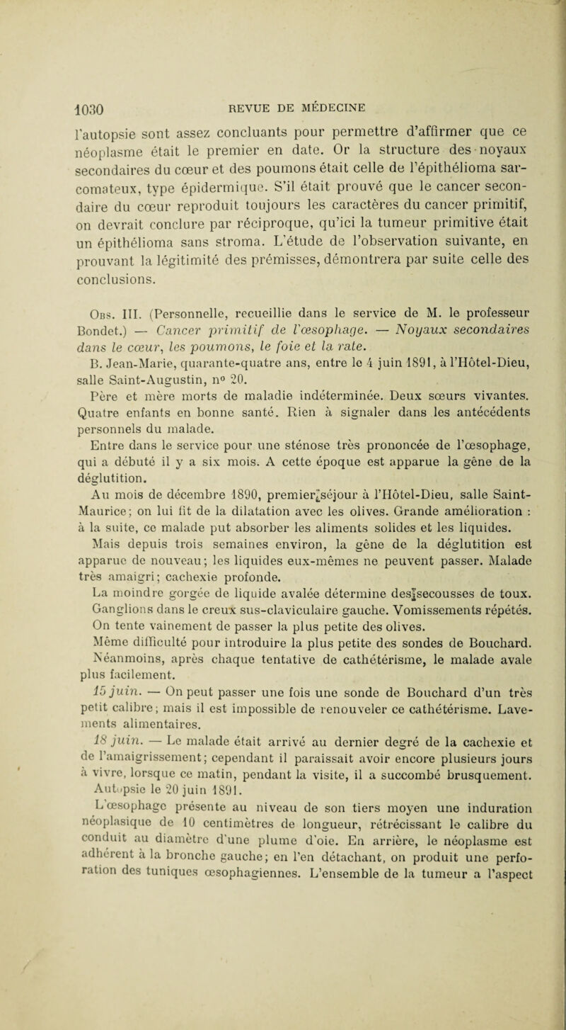 l’autopsie sont assez concluants pour permettre d’affirmer que ce néoplasme était le premier en date. Or la structure des noyaux secondaires du cœur et des poumons était celle de Tépithélioma sar¬ comateux, type épidermique. S’il était prouvé que le cancer secon¬ daire du cœur reproduit toujours les caractères du cancer primitif, on devrait conclure par réciproque, qu’ici la tumeur primitive était un épithélioma sans stroma. L’étude de l’observation suivante, en prouvant la légitimité des prémisses, démontrera par suite celle des conclusions. Obs. III. (Personnelle, recueillie dans le service de M. le professeur Bondet.) — Cancer primitif de l'oesophage. — Noyaux secondaires dans le cœur, les poumons, le foie et la rate. B. Jean-Marie, quarante-quatre ans, entre le 4 juin 1891, à l’Hôtel-Dieu, salle Saint-Augustin, n° 20. Père et mère morts de maladie indéterminée. Deux soeurs vivantes. Quatre enfants en bonne santé. Rien à signaler dans les antécédents personnels du malade. Entre dans le service pour une sténose très prononcée de l’œsophage, qui a débuté il y a six mois. A cette époque est apparue la gêne de la déglutition. Au mois de décembre 1890, premier^séjour à l’Hôtel-Dieu, salle Saint- Maurice; on lui fit de la dilatation avec les olives. Grande amélioration : à la suite, ce malade put absorber les aliments solides et les liquides. Mais depuis trois semaines environ, la gêne de la déglutition est apparue de nouveau; les liquides eux-mêmes ne peuvent passer. Malade très amaigri; cachexie profonde. La moindre gorgée de liquide avalée détermine desfsecousses de toux. Ganglions dans le creux sus-claviculaire gauche. Vomissements répétés. On tente vainement de passer la plus petite des olives. Même difficulté pour introduire la plus petite des sondes de Bouchard. Néanmoins, après chaque tentative de cathétérisme, le malade avale plus facilement. 15 juin. — On peut passer une fois une sonde de Bouchard d’un très petit calibre; mais il est impossible de renouveler ce cathétérisme. Lave¬ ments alimentaires. 18 juin. — Le malade était arrivé au dernier degré de la cachexie et de l’amaigrissement; cependant il paraissait avoir encore plusieurs jours à vivre, lorsque ce matin, pendant la visite, il a succombé brusquement. Aub.psie le 20 juin 1891. L œsophage présente au niveau de son tiers moyen une induration néoplasique de 10 centimètres de longueur, rétrécissant le calibre du conduit au diamètre d'une plume d’oie. En arrière, le néoplasme est adhérent à la bronche gauche; en l’en détachant, on produit une perfo¬ ration des tuniques œsophagiennes. L’ensemble de la tumeur a l’aspect