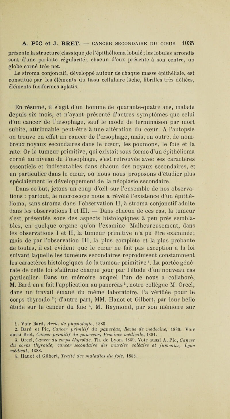 présente la structure 'classique de l’épithélioma lobule ; les lobules arrondis sont d’une parfaite régularité; chacun d’eux présente à son centre, un globe corné très net. Le stroma conjonctif, développé autour de chaque masse épithéliale, est constitué par les éléments du tissu cellulaire lâche, fibrilles très déliées, éléments fusiformes aplatis. En résumé, il s’agit d’un homme de quarante-quatre ans, malade depuis six mois, et n'ayant présenté d’autres symptômes que celui d’un cancer de l’œsophage, sauf le mode de terminaison par mort subite, attribuable peut-être à une altération du cœur. A l’autopsie on trouve en effet un cancer de l’œsophage, mais, en outre, de nom¬ breux noyaux secondaires dans le cœur, les poumons, le foie et la rate. Or la tumeur primitive, qui existait sous forme d’un épithélioma corné au niveau de l’œsophage, s’est retrouvée avec ses caractères essentiels et indiscutables dans chacun des noyaux secondaires, et en particulier dans le cœur, où nous nous proposons d’étudier plus spécialement le développement de la néoplasie secondaire. Dans ce but, jetons un coup d’œil sur l’ensemble de nos observa¬ tions : partout, le microscope nous a révélé l’existence d’un épithé¬ lioma, sans stroma dans l’observation II, à stroma conjonctif adulte dans les observations I et III. — Dans chacun de ces cas, la tumeur s’est présentée sous des aspects histologiques à peu près sembla¬ bles, en quelque organe qu’on l’examine. Malheureusement, dans les observations I et II, la tumeur primitive n’a pu être examinée; mais de par l’observation III, la plus complète et la plus probante de toutes, il est évident que le cœur ne fait pas exception à la loi suivant laquelle les tumeurs secondaires reproduisent constamment les caractères histologiques de la tumeur primitive h La portée géné¬ rale de cette loi s’affirme chaque jour par l’étude d’un nouveau cas particulier. Dans un mémoire auquel l’un de nous a collaboré, M. Bard en a fait l’application au pancréas1 2; notre collègue M. Orcel, dans un travail émané du même laboratoire, l’a vérifiée pour le corps thyroïde 3 4; d’autre part, MM. Hanot et Gilbert, par leur belle étude sur le cancer du foie \ M. Raymond, par son mémoire sur 1. Voir Bard, Arch. de physiologie, 1885. 2. Bard et Pic, Cancer primitif du pancréas, Revue de médecine, 1888. Voir aussi Bret, Cancer primitif du pancréas. Province médicale, 1891. 3. Orcel, Cancer du corps thyroïde, Th. de Lyon, 1889. Voir aussi A. Pic, Cancer du corps thyroïde, cancer secondaire des muscles soléaire et jumeaux, Lyon médical, 1888. 4. Hanot et Gilbert, Traité des maladies du foie, 1888.