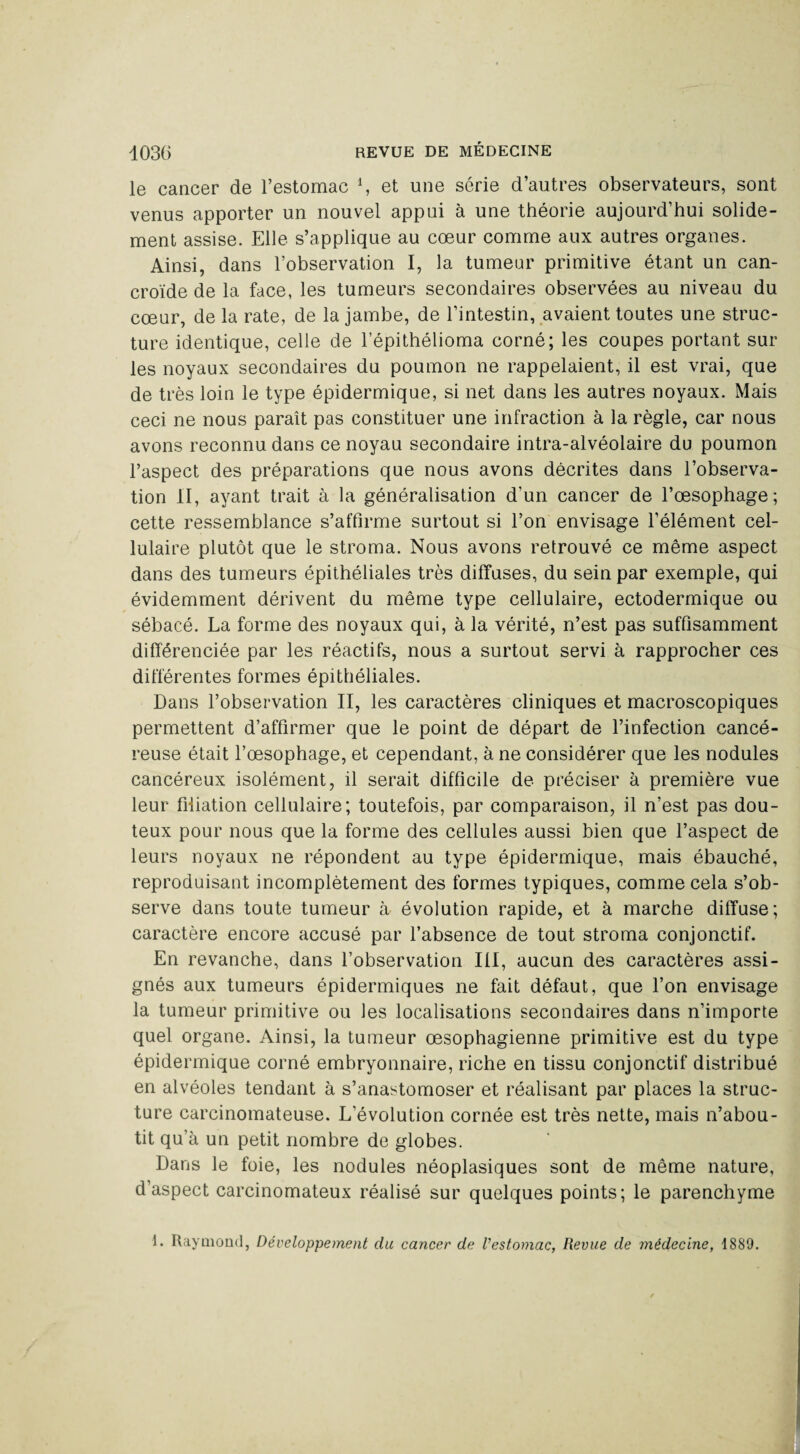 le cancer de l’estomac \ et une série d’autres observateurs, sont venus apporter un nouvel appui à une théorie aujourd’hui solide¬ ment assise. Elle s’applique au cœur comme aux autres organes. Ainsi, dans l’observation I, la tumeur primitive étant un can- croïde de la face, les tumeurs secondaires observées au niveau du cœur, de la rate, de la jambe, de l’intestin, avaient toutes une struc¬ ture identique, celle de l’épithélioma corné; les coupes portant sur les noyaux secondaires du poumon ne rappelaient, il est vrai, que de très loin le type épidermique, si net dans les autres noyaux. Mais ceci ne nous paraît pas constituer une infraction à la règle, car nous avons reconnu dans ce noyau secondaire intra-alvéolaire du poumon l’aspect des préparations que nous avons décrites dans l’observa¬ tion II, ayant trait à la généralisation d’un cancer de l’œsophage; cette ressemblance s’affirme surtout si l’on envisage l’élément cel¬ lulaire plutôt que le stroma. Nous avons retrouvé ce même aspect dans des tumeurs épithéliales très diffuses, du sein par exemple, qui évidemment dérivent du même type cellulaire, ectodermique ou sébacé. La forme des noyaux qui, à la vérité, n’est pas suffisamment différenciée par les réactifs, nous a surtout servi à rapprocher ces différentes formes épithéliales. Dans l’observation II, les caractères cliniques et macroscopiques permettent d’affirmer que le point de départ de l’infection cancé¬ reuse était l’œsophage, et cependant, à ne considérer que les nodules cancéreux isolément, il serait difficile de préciser à première vue leur filiation cellulaire; toutefois, par comparaison, il n’est pas dou¬ teux pour nous que la forme des cellules aussi bien que l’aspect de leurs noyaux ne répondent au type épidermique, mais ébauché, reproduisant incomplètement des formes typiques, comme cela s’ob¬ serve dans toute tumeur à évolution rapide, et à marche diffuse; caractère encore accusé par l’absence de tout stroma conjonctif. En revanche, dans l’observation III, aucun des caractères assi¬ gnés aux tumeurs épidermiques ne fait défaut, que l’on envisage la tumeur primitive ou les localisations secondaires dans n’importe quel organe. Ainsi, la tumeur œsophagienne primitive est du type épidermique corné embryonnaire, riche en tissu conjonctif distribué en alvéoles tendant à s’anastomoser et réalisant par places la struc¬ ture carcinomateuse. L’évolution cornée est très nette, mais n’abou¬ tit qu’à un petit nombre de globes. Dans le foie, les nodules néoplasiques sont de même nature, d’aspect carcinomateux réalisé sur quelques points; le parenchyme 1. Raymond, Développement du cancer de l'estomac, Revue de médecine, 1889.