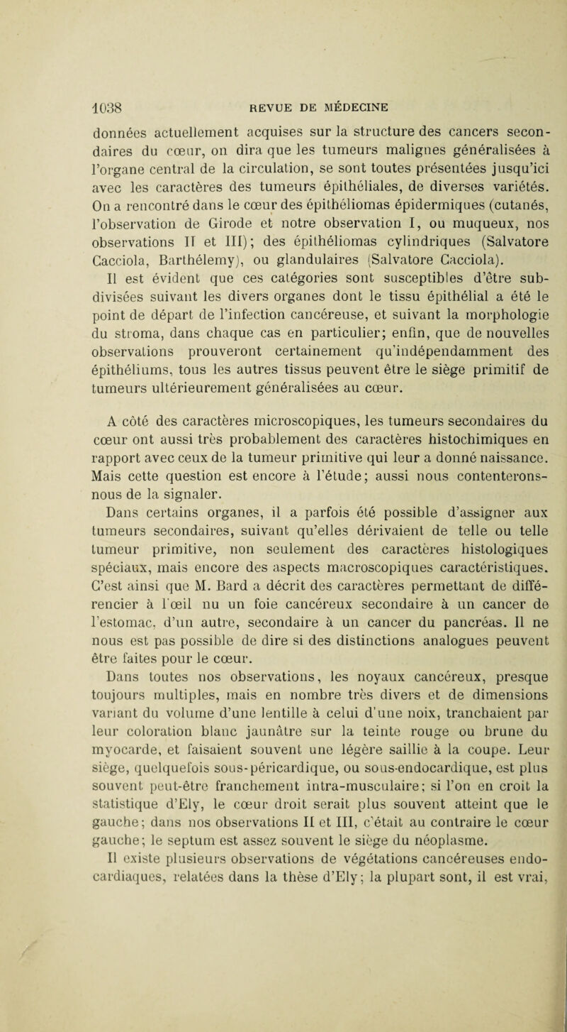 données actuellement acquises sur la structure des cancers secon¬ daires du cœur, on dira que les tumeurs malignes généralisées à l’organe central de la circulation, se sont toutes présentées jusqu’ici avec les caractères des tumeurs épithéliales, de diverses variétés. On a rencontré dans le cœur des épithéliomas épidermiques (cutanés, l’observation de Girode et notre observation I, ou muqueux, nos observations II et III) ; des épithéliomas cylindriques (Salvatore Cacciola, Barthélemy), ou glandulaires (Salvatore Gacciola). Il est évident que ces catégories sont susceptibles d’être sub¬ divisées suivant les divers organes dont le tissu épithélial a été le point de départ de l’infection cancéreuse, et suivant la morphologie du stroma, dans chaque cas en particulier; enfin, que de nouvelles observations prouveront certainement qu’indépendamment des épithéliums, tous les autres tissus peuvent être le siège primitif de tumeurs ultérieurement généralisées au cœur. A côté des caractères microscopiques, les tumeurs secondaires du cœur ont aussi très probablement des caractères bistochimiques en rapport avec ceux de la tumeur primitive qui leur a donné naissance. Mais cette question est encore à l’étude; aussi nous contenterons- nous de la signaler. Dans certains organes, il a parfois été possible d’assigner aux tumeurs secondaires, suivant qu’elles dérivaient de telle ou telle tumeur primitive, non seulement des caractères histologiques spéciaux, mais encore des aspects macroscopiques caractéristiques. C’est ainsi que M. Bard a décrit des caractères permettant de diffé¬ rencier à l’œil nu un foie cancéreux secondaire à un cancer de l’estomac, d’un autre, secondaire à un cancer du pancréas. Il ne nous est pas possible de dire si des distinctions analogues peuvent être faites pour le cœur. Dans toutes nos observations, les noyaux cancéreux, presque toujours multiples, mais en nombre très divers et de dimensions variant du volume d’une lentille à celui d’une noix, tranchaient par leur coloration blanc jaunâtre sur la teinte rouge ou brune du myocarde, et faisaient souvent une légère saillie à la coupe. Leur siège, quelquefois sous-péricardique, ou sous-endocardique, est plus souvent peut-être franchement intra-musculaire ; si l’on en croit la statistique d’Ely, le cœur droit serait plus souvent atteint que le gauche; dans nos observations II et III, c’était au contraire le cœur gauche; le septum est assez souvent le siège du néoplasme. Il existe plusieurs observations de végétations cancéreuses endo- cardiaques, relatées dans la thèse d’Ely; la plupart sont, il est vrai,