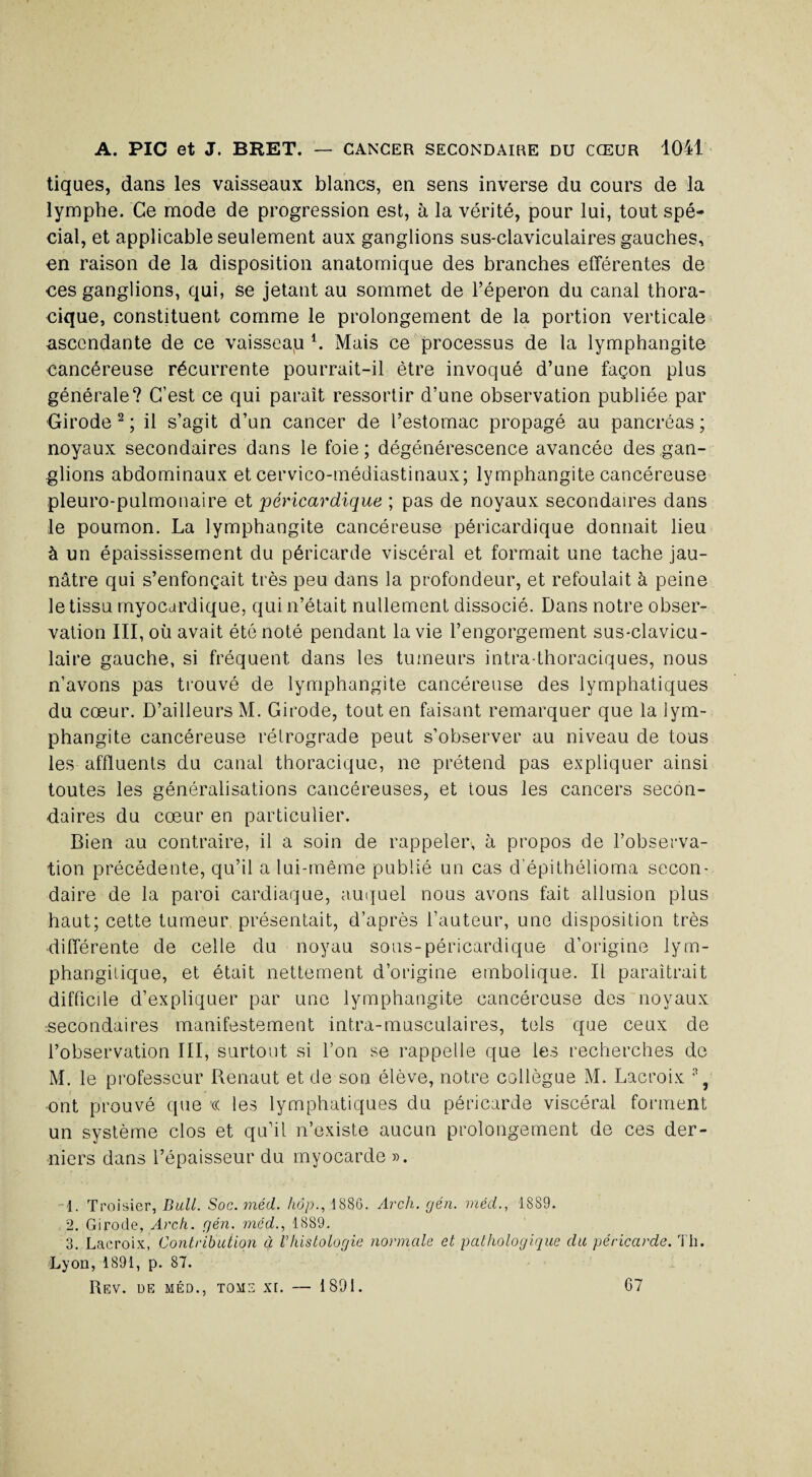 tiques, dans les vaisseaux blancs, en sens inverse du cours de la lymphe. Ce mode de progression est, à la vérité, pour lui, tout spé¬ cial, et applicable seulement aux ganglions sus-claviculaires gauches, en raison de la disposition anatomique des branches efférentes de ces ganglions, qui, se jetant au sommet de l’éperon du canal thora¬ cique, constituent comme le prolongement de la portion verticale ascendante de ce vaisseap L Mais ce processus de la lymphangite cancéreuse récurrente pourrait-il être invoqué d’une façon plus générale? C’est ce qui paraît ressortir d’une observation publiée par Girode 1 2 3 ; il s’agit d’un cancer de l’estomac propagé au pancréas ; noyaux secondaires dans le foie; dégénérescence avancée des gan¬ glions abdominaux et cervico-médiastinaux; lymphangite cancéreuse pleuro-pulmonaire et péricardique ; pas de noyaux secondaires dans le poumon. La lymphangite cancéreuse péricardique donnait lieu à un épaississement du péricarde viscéral et formait une tache jau¬ nâtre qui s’enfonçait très peu dans la profondeur, et refoulait à peine le tissu myocardique, qui n’était nullement dissocié. Dans notre obser¬ vation III, où avait été noté pendant la vie l’engorgement sus-clavicu¬ laire gauche, si fréquent dans les tumeurs intra-thoraciques, nous n’avons pas trouvé de lymphangite cancéreuse des lymphatiques du cœur. D’ailleurs M. Girode, tout en faisant remarquer que la lym¬ phangite cancéreuse rétrograde peut s’observer au niveau de tous les affluents du canal thoracique, ne prétend pas expliquer ainsi toutes les généralisations cancéreuses, et tous les cancers secon¬ daires du cœur en particulier. Bien au contraire, il a soin de rappeler, à propos de l’observa¬ tion précédente, qu’il a lui-même publié un cas d’épithélioma secon¬ daire de la paroi cardiaque, auquel nous avons fait allusion plus haut; cette tumeur présentait, d’après l’auteur, une disposition très différente de celle du noyau sous-péricardique d’origine lym- phangitique, et était nettement d’origine embolique. Il paraîtrait diffiede d’expliquer par une lymphangite cancéreuse des noyaux secondaires manifestement intra-musculaires, tels que ceux de l’observation III, surtout si l’on se rappelle que les recherches de M. le professeur Renaut et de son élève, notre collègue M. Lacroix ont prouvé que « les lymphatiques du péricarde viscéral forment un système clos et qu’il n’existe aucun prolongement de ces der¬ niers dans l’épaisseur du myocarde ». 1. Troisier, Bull. Soc.méd. hop., 1SS6. Arch. gén. méd., 1889. 2. Girode, Arch. gén. mcd., 1889. 3. Lacroix, Contribution à l’histologie normale et pathologique du péricarde. Th. Lyon, 1891, p. 87. Rev. ue méd., tome xi. — 1891. 67