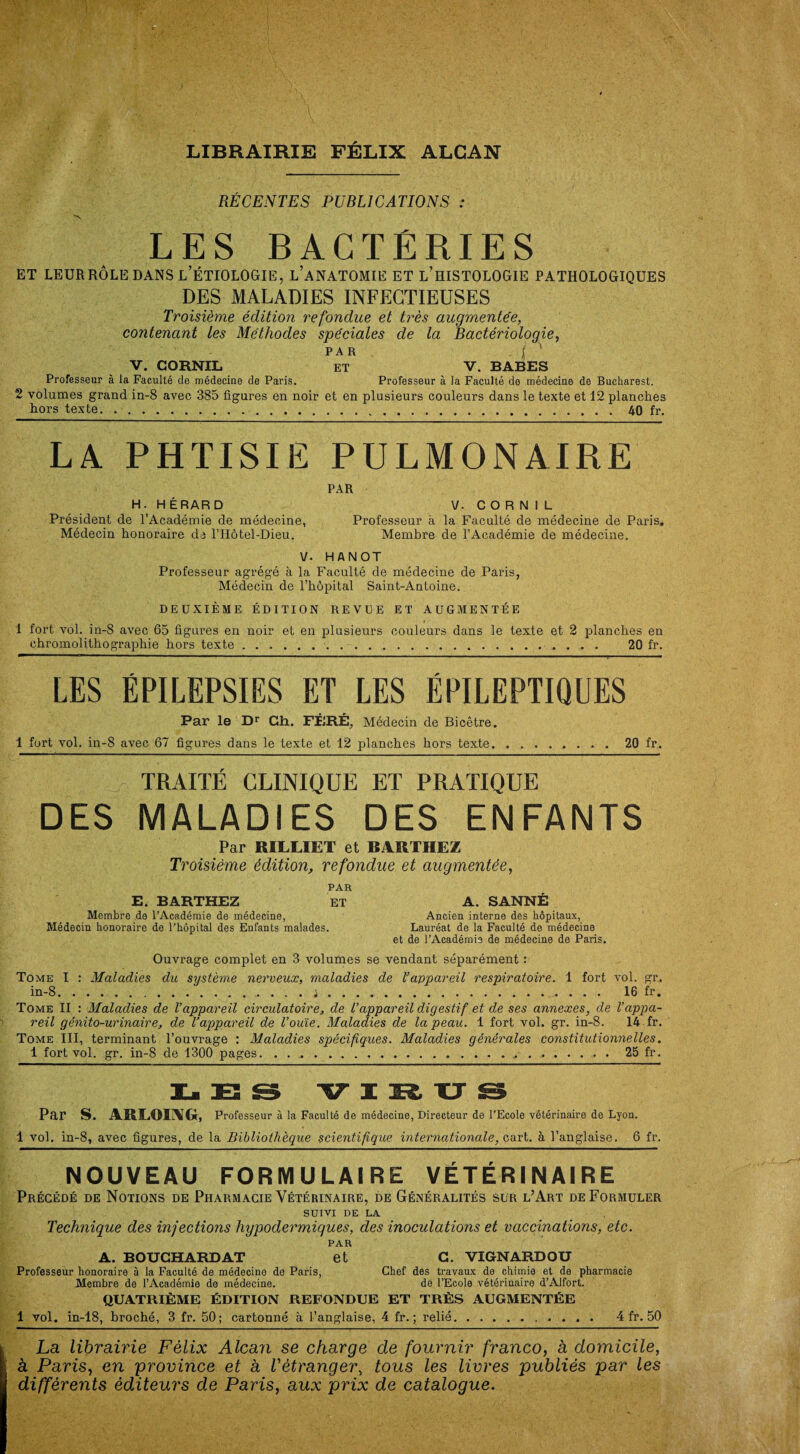 LIBRAIRIE FÉLIX ALCAN RÉCENTES PUBLICATIONS : LES BACTERIES et leur rôle dans l’étiologie, l’anatomie et l’histologie pathologiques DES MALADIES INFECTIEUSES Troisième édition refondue et très augmentée, contenant les Méthodes spéciales de la Bactériologie, par jf ' V. CORNIL ET V. BABES Professeur à la Faculté de médecine de Paris. Professeur à la Faculté de médecine de Bucharest. 2 volumes grand in-8 avec 385 figures en noir et en plusieurs couleurs dans le texte et 12 planches hors texte...40 fr. LA PHTISIE PULMONAIRE H. HÉRARD Président de l’Académie de médecine, Médecin honoraire de l’Hôtel-Dieu. PAR V. CORNIL Professeur à la Faculté de médecine de Paris. Membre de l’Académie de médecine. V. HANOT Professeur agrégé à la Faculté de médecine de Paris, Médecin de l’hôpital Saint-Antoine. DEUXIÈME ÉDITION REVUE ET AUGMENTÉE 1 fort vol. in-8 avec 65 figures en noir et en plusieurs couleurs dans le texte et 2 planches en chromolithographie hors texte.. 20 fr. LES ÉPILEPSIES ET LES ÉPILEPTIQUES Par le Dr Ch. FÊRÉ, Médecin de Bicêtre. 1 fort vol. in-8 avec 67 figures dans le texte et 12 planches hors texte.20 fr. TRAITÉ CLINIQUE ET PRATIQUE DES MALADIES DES ENFANTS Par RILLIET et BARTHEZ Ti 'oisième édition, refondue et augmentée, PAR E. BARTHEZ ET A. SANNÉ Membre de l’Académie de médecine, Ancien interne des hôpitaux, Médecin honoraire de l'hôpital des Enfants malades. Lauréat de la Faculté de médecine et de l’Académie de médecine de Paris. Ouvrage complet en 3 volumes se vendant séparément : Tome I : Maladies du système nerveux, maladies de l’appareil respiratoire. 1 fort vol. gr. in-8.'.i. 16 fr. Tome II : Maladies de l’appareil circulatoire, de l’appareil digestif et de ses annexes, de l’appa¬ reil génito-urinaire, de l’appareil de l’ouïe. Maladies de la peau. 1 fort vol. gr. in-8. 14 fr. Tome III, terminant l’ouvrage : Maladies spécifiques. Maladies générales constitutionnelles. 1 fort vol. gr. in-8 de 1300 pages.25 fr. LES VIRUS Par S. ARLOIAIG, Professeur à la Faculté de médecine, Directeur de l’Ecole vétérinaire de Lyon. 1 vol. in-8, avec figures, de la Bibliothèque scientifique internationale, cart. à l’anglaise. 6 fr. NOUVEAU FORMULAIRE VÉTÉRINAIRE Précédé de Notions de Pharmacie Vétérinaire, de Généralités sur l’Art de Formuler SUIVI DE LA Technique des injections hypodermiques, des inoculations et vaccinations, etc. PAR A. BOUCHAKDAT et C. VIGNARDOU Professeur honoraire à la Faculté de médecine de Paris, Chef des travaux de chimie et de pharmacie Membre de l’Académie de médecine. de l’Ecole vétérinaire d’Alfort. QUATRIÈME ÉDITION REFONDUE ET TRÈS AUGMENTÉE 1 vol. in-18, broché, 3 fr. 50; cartonné à l’anglaise, 4 fr. ; relié. 4 fr. 50 La librairie Félix Alcan se charge de fournir franco, à domicile, à Paris, en province et à l'étranger> tous les livres publiés par les différents éditeurs de Paris, aux prix de catalogue.