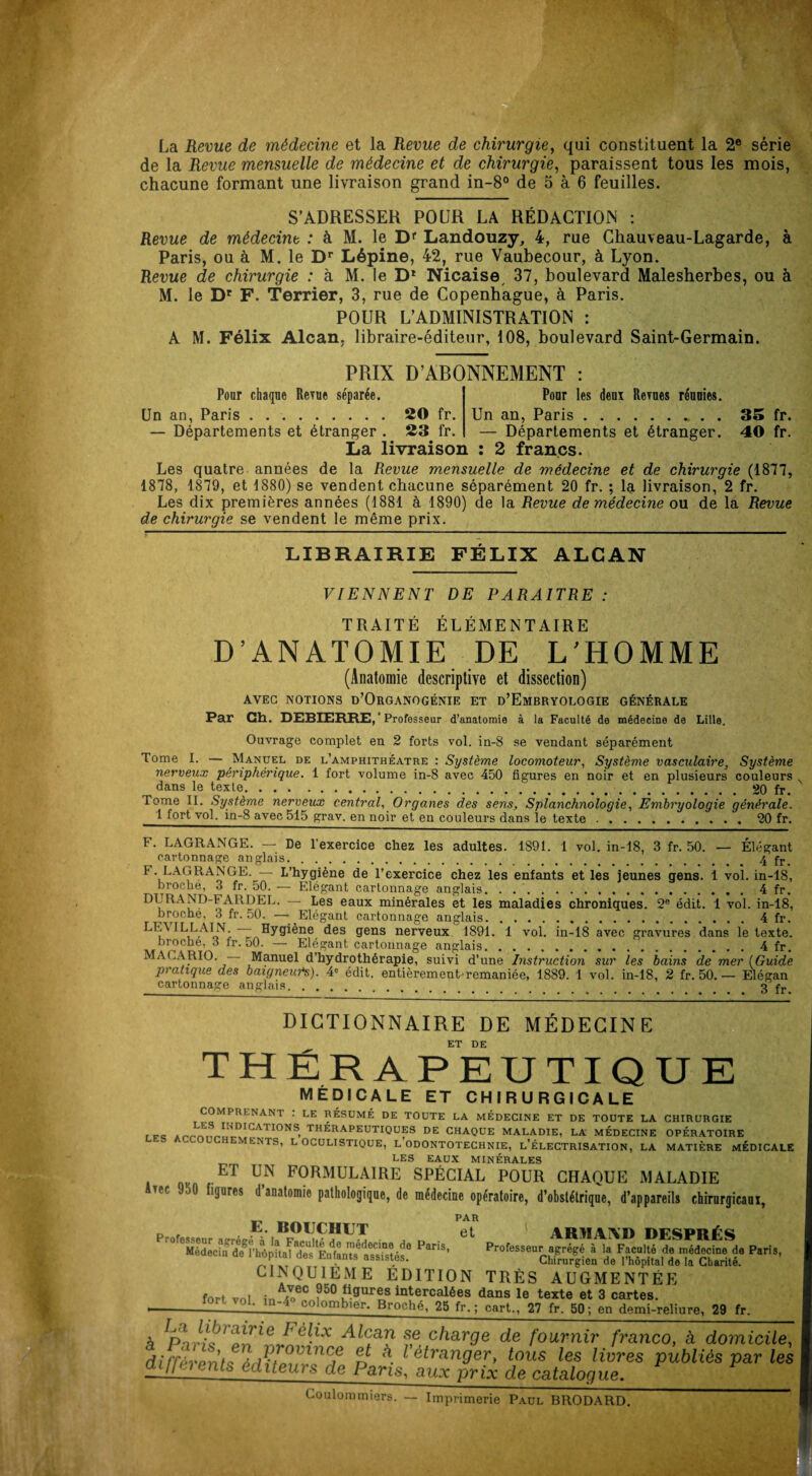 La Revue de médecine et la Revue de chirurgie, qui constituent la 2e série de la Revue mensuelle de médecine et de chirurgie, paraissent tous les mois, chacune formant une livraison grand in-8° de 5 à 6 feuilles. S’ADRESSER POUR LA RÉDACTION : Revue de médecine : à M. le Dr Landouzy, 4, rue Chauveau-Lagarde, à Paris, ou à M. le Dr Lépine, 42, rue Vaubecour, à Lyon. Revue de chirurgie : à M. le D1 Nieaise 37, boulevard Malesherbes, ou à M. le Dr F. Terrier, 3, rue de Copenhague, à Paris. POUR L’ADMINISTRATION : A M. Félix Alcan, libraire-éditeur, 108, boulevard Saint-Germain. PRIX D’ABONNEMENT Pour chaque Revue séparée. Un an, Paris . ..20 fr. — Départements et étranger . 23 fr. Pour les deux Revues réunies. Un an, Paris... . . 35 fr. — Départements et étranger. 40 fr. La livraison : 2 francs. Les quatre années de la Revue mensuelle de médecine et de chirurgie (1877, 1878, 1879, et 1880) se vendent chacune séparément 20 fr. ; la livraison, 2 fr. Les dix premières années (1881 à 1890) de la Revue de médecine ou de la Revue de chirurgie se vendent le même prix. LIBRAIRIE FÉLIX ALCAN VIENNENT DE PARAITRE : TRAITÉ ÉLÉMENTAIRE D’ANATOMIE DE L’HOMME (Anatomie descriptive et dissection) AVEC NOTIONS D’ORGANOGÉNIE ET D’EMBRYOLOGIE GÉNÉRALE Par Ch. DEBIERRE,* Professeur d’anatomie à la Faculté de médecine de Lille. Ouvrage complet en 2 forts vol. in-8 se vendant séparément Tome I. — Manuel de l’amphithéatre : Système locomoteur, Système vasculaire, Système nerveux périphérique. 1 fort volume in-8 avec 450 figures en noir et en plusieurs couleurs dans le texte.20 fr. Tome II. Système nerveux central, Organes des sens, Splanchnologie, Embryologie générale. 1 fort vol. in-8 avec 515 grav. en noir et en couleurs dans le texte.20 fr. F. LAGRANGE. — De l’exercice chez les adultes. 1891. 1 vol. in-18, 3 fr. 50. — Élégant cartonnage anglais.4 fr. 1 . LAGRANGE. — L’hygiène de l’exercice chez les enfants et les jeunes gens. 1 vol. in-18, broche, 3 fr. 50. — Elégant cartonnage anglais. . ..4 fr. DURAND-FARDEL. — Les eaux minérales et les maladies chroniques. 2e édit. 1 vol. in-18, broche, 3 fr. 50. — Elégant cartonnage anglais.4 fr. LF.MLLAIN — Hygiène des gens nerveux 1891. 1 vol. in-18 avec gravures dans le texte. broche, 3 fr. 50. — Elégant cartonnage anglais.4 fr. MA (.A RIO. Manuel d’hydrothérapie, suivi d’une Instruction sur les bains de mer (.Guide pratique des baigneurs). 4e édit, entièrement-remaniée, 1889. 1 vol. in-18, 2 fr. 50.— Elégan cartonnage anglais. _ . 3 fr DICTIONNAIRE DE MÉDECINE ET DE THÉRAPEUTIQUE MÉDICALE ET CHIRURGICALE COMPRENANT : LE RÉSUMÉ DE TOUTE LA MEDECINE ET DE TOUTE LA CHIRURGIE Ar-™ Sr.II niGA1 I0NS- TH^RAPEUTIQUES de CHAQUE MALADIE, LA MÉDECINE OPÉRATOIRE LES ACCOUCHEMENTS, L OCULISTIQUE, LODONTOTECHNIE, L’ÉLECTRISATION, LA MATIÈRE MÉDICALE LES EAUX MINÉRALES ET UtN FORMULAIRE spécial pour chaque maladie Avec JoO figures d’anatomie pathologique, de médecine opératoire, d’obstétrique, d’appareils chirurgicaux, PAR E. BOUCHUT ot, AïtVïAïVïi OF'Sipii ^ Pr0feS8eurÆt|1ean PariS’ CINQUiEME EDITION TRÈS AUGMENTÉE fort vol in ^ecm50 krtercalées dans le texte et 3 cartes. —°r' V0K 1P~'i colornbier. Broché, 25 fr. ; cart., 27 fr. 50; en demi-reliure, 29 fr. A ï>r,lCJ C^X ^leau se charge de fournir franco, à domicile, différent* ôrU‘nil lnCf d ^ étranger, tous les livres publiés par les ai\\u) ents éditeurs de Pans, aux prix de catalogue. Couloramiers. — Imprimerie Paul BRODARD.