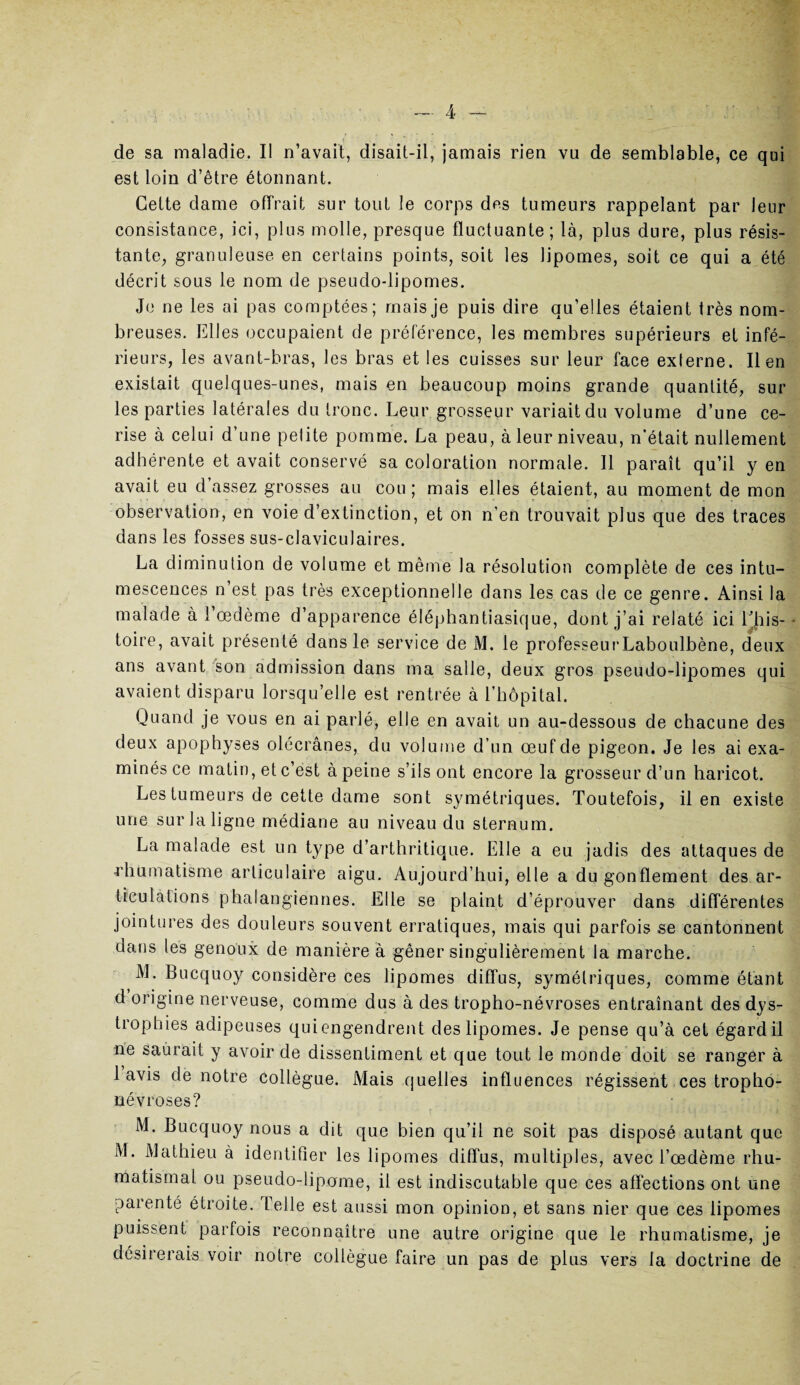 de sa maladie. Il n’avait, disait-il, jamais rien vu de semblable, ce qui est loin d’être étonnant. Cette dame offrait sur tout le corps des tumeurs rappelant par leur consistance, ici, plus molle, presque fluctuante; là, plus dure, plus résis¬ tante, granuleuse en certains points, soit les lipomes, soit ce qui a été décrit sous le nom de pseudo-lipomes. Je ne les ai pas comptées; mais je puis dire qu’elles étaient très nom¬ breuses. Elles occupaient de préférence, les membres supérieurs et infé¬ rieurs, les avant-bras, les bras et les cuisses sur leur face externe. lien existait quelques-unes, mais en beaucoup moins grande quantité, sur les parties latérales du tronc. Leur grosseur variait du volume d’une ce¬ rise à celui d’une petite pomme. La peau, à leur niveau, n'était nullement adhérente et avait conservé sa coloration normale. Il paraît qu’il y en avait eu d assez grosses au cou ; mais elles étaient, au moment de mon observation, en voie d’extinction, et on n’en trouvait plus que des traces dans les fosses sus-claviculaires. La diminution de volume et même la résolution complète de ces intu¬ mescences n est pas très exceptionnelle dans les cas de ce genre. Ainsi la malade à 1 œdème d’apparence éléphantiasique, dont j’ai relaté ici Ehis- toire, avait présenté dans le service de M. le professeurLaboulbène, deux ans avant son admission dans ma salle, deux gros pseudo-lipomes qui avaient disparu lorsqu’elle est rentrée à l’hôpital. Quand je vous en ai parlé, elle en avait un au-dessous de chacune des deux apophyses olécranes, du volume d’un œuf de pigeon. Je les ai exa¬ minés ce matin, et c’est à peine s’ils ont encore la grosseur d’un haricot. Les tumeurs de cette dame sont symétriques. Toutefois, il en existe une sur la ligne médiane au niveau du sternum. La malade est un type d’arthritique. Elle a eu jadis des attaques de rhumatisme articulaire aigu. Aujourd’hui, elle a du gonflement des ar¬ ticulations phalangiennes. Elle se plaint d’éprouver dans différentes jointures des douleurs souvent erratiques, mais qui parfois se cantonnent dans les genoux de manière à gêner singulièrement la marche. M. Bucquoy considère ces lipomes diffus, symétriques, comme étant d origine nerveuse, comme dus à des tropho-névroses entraînant des dys¬ trophies adipeuses quiengendrent des lipomes. Je pense qu’à cet égard il ne saurait y avoir de dissentiment et que tout le monde doit se ranger à lavis de notre collègue. Mais quelles influences régissent ces tropho- névroses? M. Bucquoy nous a dit que bien qu’il ne soit pas disposé autant que M. Mathieu à identifier les lipomes diffus, multiples, avec l’œdème rhu¬ matismal ou pseudo-lipome, il est indiscutable que ces affections ont une parenté étroite. Telle est aussi mon opinion, et sans nier que ces lipomes puissent parfois reconnaître une autre origine que le rhumatisme, je désirerais voir notre collègue faire un pas de plus vers la doctrine de
