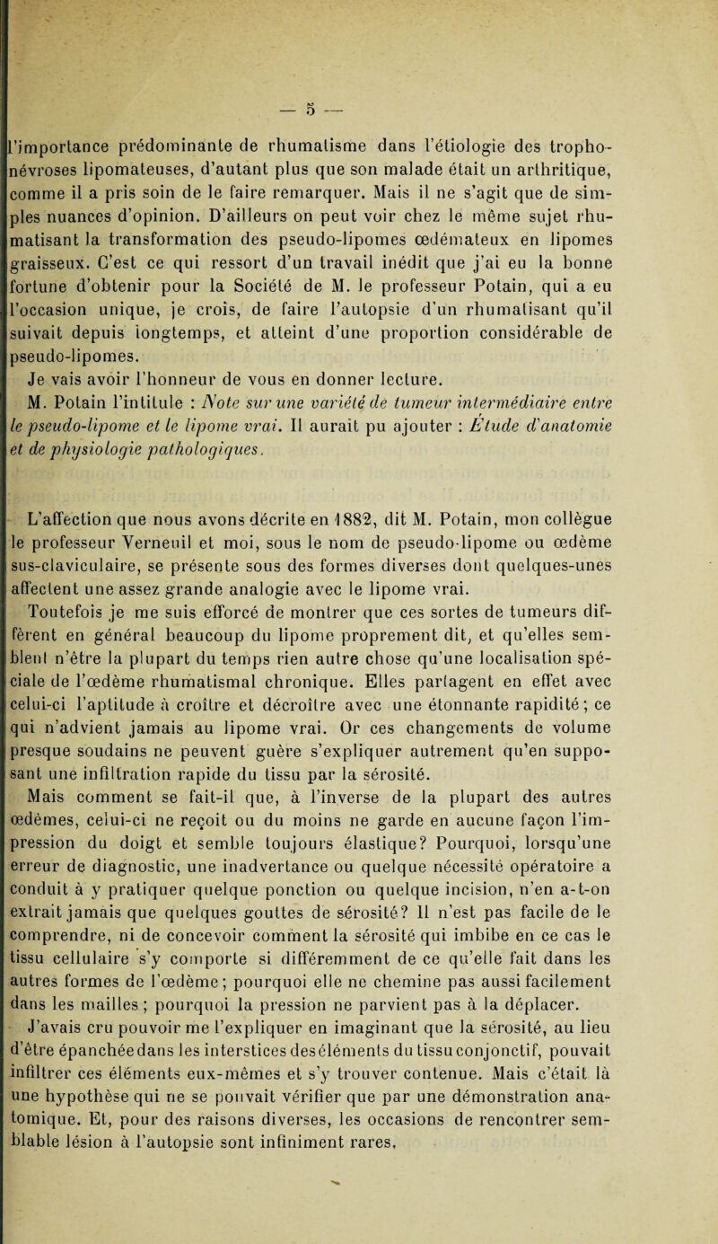 — 5 — l’importance prédominante de rhumatisme dans l’étiologie des tropho- névroses lipomateuses, d’autant plus que son malade était un arthritique, comme il a pris soin de le taire remarquer. Mais il ne s’agit que de sim¬ ples nuances d’opinion. D’ailleurs on peut voir chez le même sujet rhu¬ matisant la transformation des pseudo-lipomes œdémateux en lipomes graisseux. C’est ce qui ressort d’un travail inédit que j’ai eu la bonne fortune d’obtenir pour la Société de M. le professeur Potain, qui a eu l’occasion unique, je crois, de faire l’autopsie d’un rhumatisant qu’il suivait depuis longtemps, et atteint d’une proportion considérable de pseudo-lipomes. Je vais avoir l’honneur de vous en donner lecture. M. Potain l’intitule : Note sur une variété de tumeur intermédiaire entre r le pseudo-lipome et le lipome vrai. Il aurait pu ajouter : Etude d'anatomie et de physiologie pathologiques. L’affection que nous avons décrite en 1882, dit M. Potain, mon collègue le professeur Verneuil et moi, sous le nom de pseudo-lipome ou œdème sus-claviculaire, se présente sous des formes diverses dont quelques-unes affectent une assez grande analogie avec le lipome vrai. Toutefois je me suis efforcé de montrer que ces sortes de tumeurs dif¬ fèrent en général beaucoup du lipome proprement dit, et qu’elles sem¬ blent n’être la plupart du temps rien autre chose qu’une localisation spé¬ ciale de l’œdème rhumatismal chronique. Elles partagent en effet avec celui-ci l’aptitude à croître et décroître avec une étonnante rapidité; ce qui n’advient jamais au lipome vrai. Or ces changements de volume presque soudains ne peuvent guère s’expliquer autrement qu’en suppo¬ sant une infiltration rapide du tissu par la sérosité. Mais comment se fait-il que, à l’inverse de la plupart des autres œdèmes, celui-ci ne reçoit ou du moins ne garde en aucune façon l’im¬ pression du doigt et semble toujours élastique? Pourquoi, lorsqu’une erreur de diagnostic, une inadvertance ou quelque nécessité opératoire a conduit à y pratiquer quelque ponction ou quelque incision, n’en a-t-on extrait jamais que quelques gouttes de sérosité? 11 n’est pas facile de le comprendre, ni de concevoir comment la sérosité qui imbibe en ce cas le tissu cellulaire s’y comporte si différemment de ce qu’elle fait dans les autres formes de l’œdème; pourquoi elle ne chemine pas aussi facilement dans les mailles ; pourquoi la pression ne parvient pas à la déplacer. J’avais cru pouvoir me l’expliquer en imaginant que la sérosité, au lieu d’être épanchéedans les interstices deséléments du tissu conjonctif, pouvait infiltrer ces éléments eux-mêmes et s’y trouver contenue. Mais c’était là une hypothèse qui ne se pouvait vérifier que par une démonstration ana¬ tomique. Et, pour des raisons diverses, les occasions de rencontrer sem¬ blable lésion à l’autopsie sont infiniment rares,