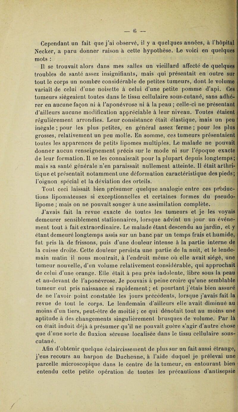 Cependant un fait que j’ai observé, il y a quelques années, à l’hôpital < Necker, a paru donner raison à cette hypothèse. Le voici en quelques mots : Il se trouvait alors dans mes salles un vieillard affecté de quelques troubles de santé assez insignifiants, mais qui présentait en outre sur tout le corps un nombre considérable de petites tumeurs, dont le volume variait de celui d’une noisette à celui d’une petite pomme d’api. Ces tumeurs siégeaient toutes dans le tissu cellulaire sous-cutané, sans adhé¬ rer en aucune façon ni à l’aponévrose ni à la peau ; celle-ci ne présentant d’ailleurs aucune modification appréciable à leur niveau. Toutes étaient régulièrement arrondies. Leur consistance était élastique, mais un peu inégale ; pour les plus petites, en général assez ferme ; pour les plus grosses, relativement un peu molle. En somme, ces tumeurs présentaient toutes les apparences de petits lipomes multiples. Le malade ne pouvait donner aucun renseignement précis sur le mode ni sur l’époque exacte de leur formation. Il se les connaissait pour la plupart depuis longtemps; mais sa santé générale n’en paraissait nullement atteinte. Il était arthri¬ tique et présentait notamment une déformation caractéristique des pieds; l’oignon spécial et la déviation des orteils. Tout ceci laissait bien présumer quelque analogie entre ces produc¬ tions lipomateuses si exceptionnelles et certaines formes du pseudo¬ lipome ; mais on ne pouvait songer à une assimilation complète. J’avais fait la revue exacte de toutes les tumeurs et je les voyais demeurer sensiblement stationnaires, lorsque advint un jour un événe¬ ment tout à fait extraordinaire. Le malade étant descendu au jardin, et y étant demeuré longtemps assis sur un banc par un temps frais et humide, fut pris là de frissons, puis d’une douleur intense à la partie interne de la cuisse droite. Cette douleur persista une partie de la nuit, et le lende¬ main malin il nous montrait, à l’endroit même où elle avait siégé, une tumeur nouvelle, d’un volume relativement considérable, qui approchait de celui d’une orange. Elle était à peu près indolente, libre sous la peau et au-devant de l’aponévrose. Je pouvais à peine croire qu’une semblable tumeur eut pris naissance si rapidement ; et pourtant j’étais bien assuré de ne l’avoir point constatée les jours précédents, lorsque j’avais fait la revue de tout le corps. Le lendemain d’ailleurs elle avait diminué au moins d’un tiers, peut-être de moitié; ce qui dénotait tout au moins une aptitude à des changements singulièrement brusques de volume. Par là on était induit déjà à présumer qu’il ne pouvait guère s’agir d’autre chose que d’une sorte de fluxion séreuse localisée dans le tissu cellulaire sous- cutané. Afin d’obtenir quelque éclaircissement de plus sur un fait aussi étrange, j’eus recours au harpon de Duchenne, à l’aide duquel je prélevai une parcelle microscopique dans le centre de la tumeur, en entourant bien entendu cette petite opération de toutes les précautions d’antisepsie