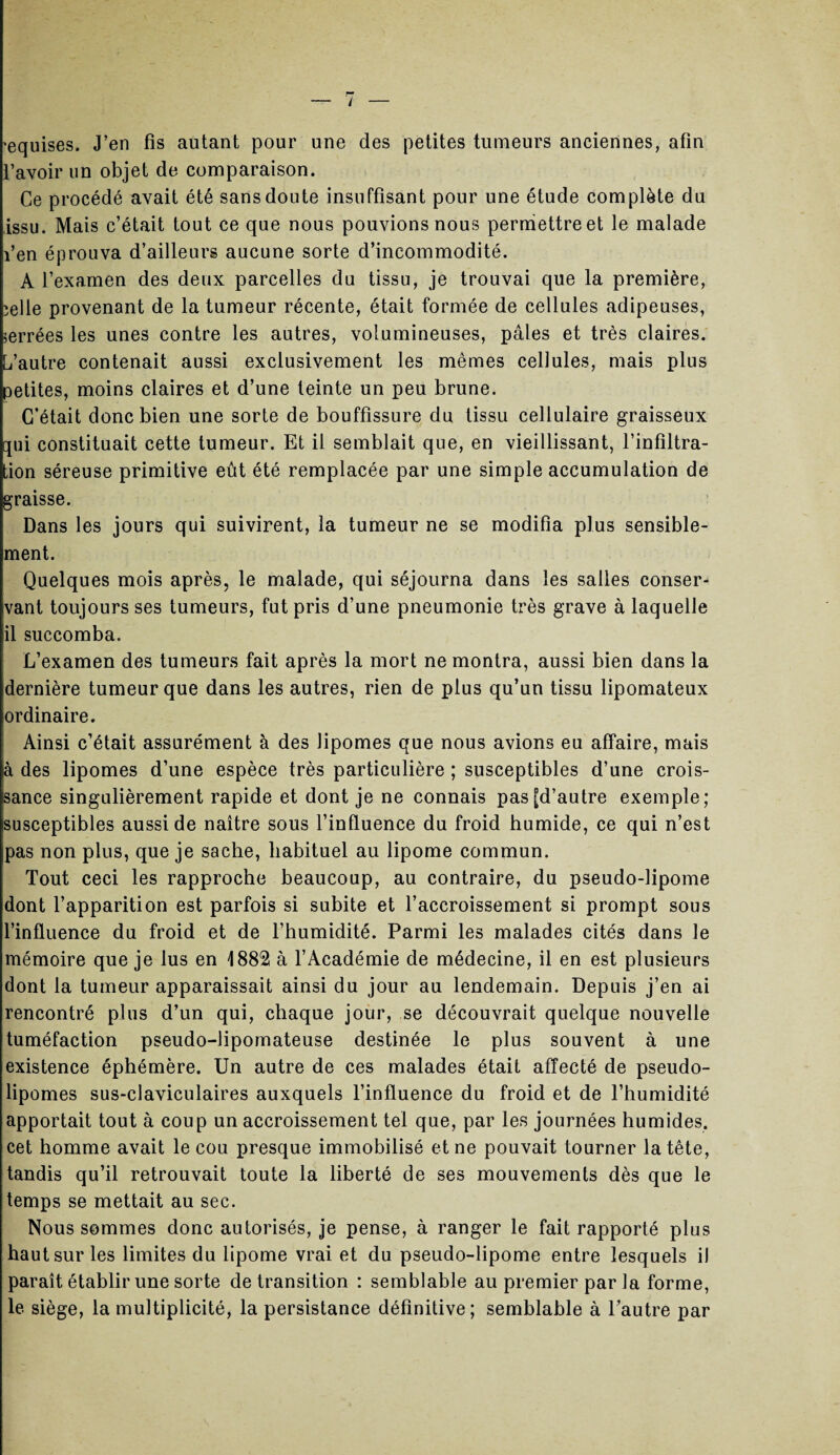 'equises. J’en fis autant pour une des petites tumeurs anciennes, afin l’avoir un objet de comparaison. Ce procédé avait été sans doute insuffisant pour une étude complète du issu. Mais c’était tout ce que nous pouvions nous permettre et le malade l’en éprouva d’ailleurs aucune sorte d’incommodité. A l’examen des deux parcelles du tissu, je trouvai que la première, ïelle provenant de la tumeur récente, était formée de cellules adipeuses, serrées les unes contre les autres, volumineuses, pâles et très claires. L’autre contenait aussi exclusivement les mêmes cellules, mais plus petites, moins claires et d’une teinte un peu brune. C’était donc bien une sorte de bouffissure du tissu cellulaire graisseux qui constituait cette tumeur. Et il semblait que, en vieillissant, l’infiltra¬ tion séreuse primitive eût été remplacée par une simple accumulation de graisse. Dans les jours qui suivirent, la tumeur ne se modifia plus sensible¬ ment. Quelques mois après, le malade, qui séjourna dans les salles conser¬ vant toujours ses tumeurs, fut pris d’une pneumonie très grave à laquelle il succomba. L’examen des tumeurs fait après la mort ne montra, aussi bien dans la dernière tumeur que dans les autres, rien de plus qu’un tissu lipomateux ordinaire. Ainsi c’était assurément à des lipomes que nous avions eu affaire, mais !à des lipomes d’une espèce très particulière ; susceptibles d’une crois¬ sance singulièrement rapide et dont je ne connais pas [d’autre exemple; susceptibles aussi de naître sous l’influence du froid humide, ce qui n’est pas non plus, que je sache, habituel au lipome commun. Tout ceci les rapproche beaucoup, au contraire, du pseudo-lipome dont l’apparition est parfois si subite et l’accroissement si prompt sous l’influence du froid et de l’humidité. Parmi les malades cités dans le mémoire que je lus en 1882 à l’Académie de médecine, il en est plusieurs dont la tumeur apparaissait ainsi du jour au lendemain. Depuis j’en ai rencontré plus d’un qui, chaque jour, se découvrait quelque nouvelle tuméfaction pseudo-lipomateuse destinée le plus souvent à une existence éphémère. Un autre de ces malades était affecté de pseudo¬ lipomes sus-claviculaires auxquels l’influence du froid et de l’humidité apportait tout à coup un accroissement tel que, par les journées humides, cet homme avait le cou presque immobilisé et ne pouvait tourner la tête, tandis qu’il retrouvait toute la liberté de ses mouvements dès que le temps se mettait au sec. Nous sommes donc autorisés, je pense, à ranger le fait rapporté plus haut sur les limites du lipome vrai et du pseudo-lipome entre lesquels il paraît établir une sorte de transition : semblable au premier par la forme, le siège, la multiplicité, la persistance définitive; semblable à l’autre par