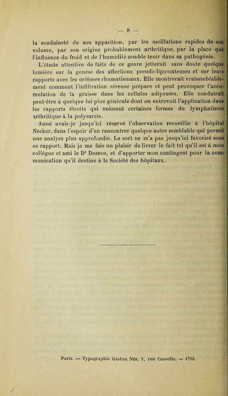la soudaineté de son apparition, par les oscillations rapides de son volume, par son origine probablement arthritique, par la place que l’influence du froid et de Thumidité semble tenir dans sa pathogénie. L’étude attentive de faits de ce genre jetterait sans doute quelque lumière sur la genèse des affections pseudo-lipomateuses et sur leurs rapports avec les œdèmes rhumatismaux. Elle montrerait vraisemblable¬ ment comment l’infiltration séreuse prépare et peut provoquer l’accu* mulation de la graisse dans les cellules adipeuses. Elle conduirait peut-être à quelque loi plus générale dont on entrevoit l’application dans les rapports étroits qui unissent certaines formes du lymphatisme arthritique à la polysarcie. Aussi avais-je jusqu’ici réservé l’observation recueillie à l’hôpital Necker, dans l’espoir d’en rencontrer quelque autre semblable qui permit une analyse plus approfondie. Le sort ne m’a pas jusqu’ici favorisé sous ce rapport. Mais je me fais un plaisir délivrer le fait tel qu’il est à mon collègue et ami le Dr Desnos, et d’apporter mon contingent pour la eoim munication qu’il destine à la Société des hôpitaux. Paris. — Typographie Gaston Née, 1, rue Cassette. — 4793.
