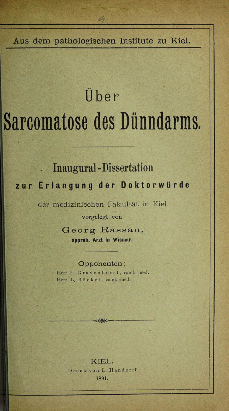 VM Uber Sarcomatose des Dünndarms. . Inaugural-Dissertation zur Erlangung der Doktorwürde der medizinischen Fakultät in Kiel vorgelegt von Georg Kassau, approb. Arzt in Wismar. Opponenten: Herr F. Gravenhorst, cand. med. Herr L. Bö ekel , cand. med. ~0§Ü3C>- KIEL. Druck von L. Handorff. 1891.