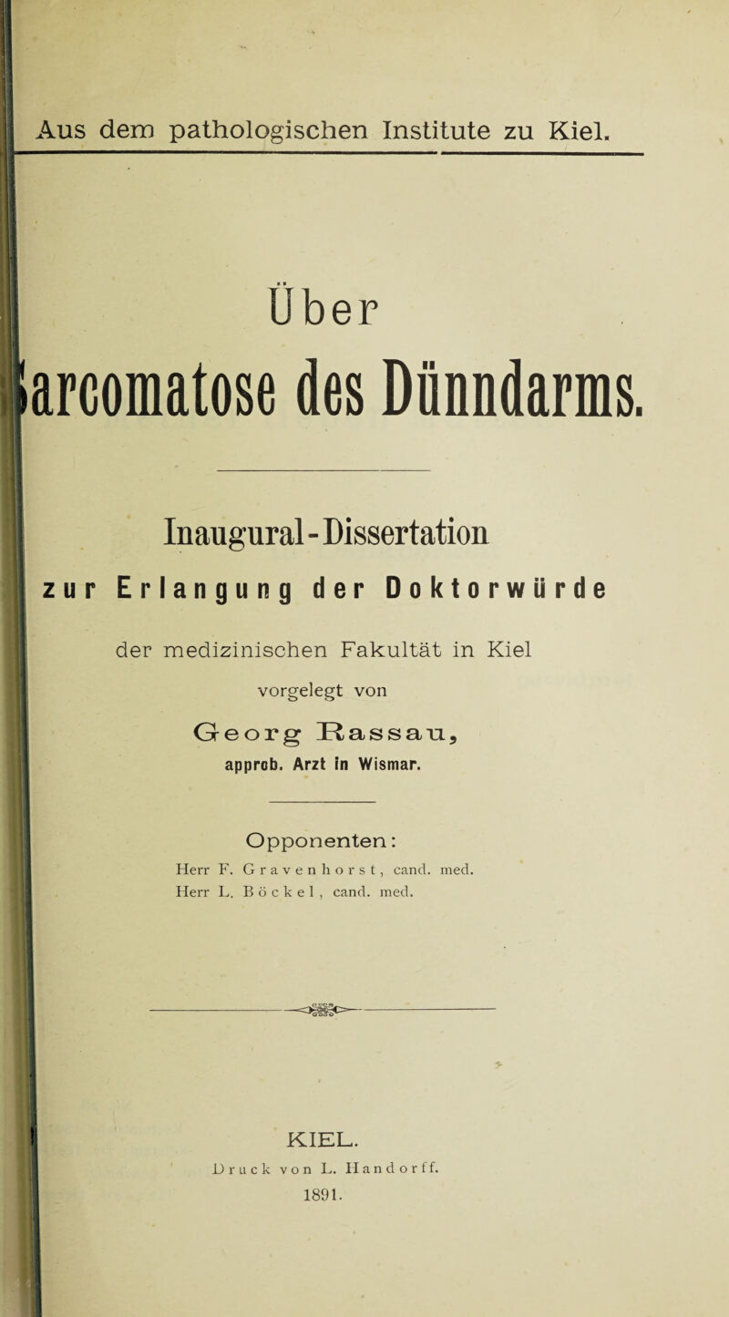 ■ ■ ! Uber i i arcomatose des Dünndarms. Inaugural - Dissertation zur Erlangung der Doktorwürde der medizinischen Fakultät in Kiel vorgelegt von Georg Eassan, approb. Arzt in Wismar. Opponenten: Herr F. Gravenhorst, cand. med. Herr L. Böckel , cand. med. -osfüo- 1 ! KIEL. Druck von L. Handorff. 1891.