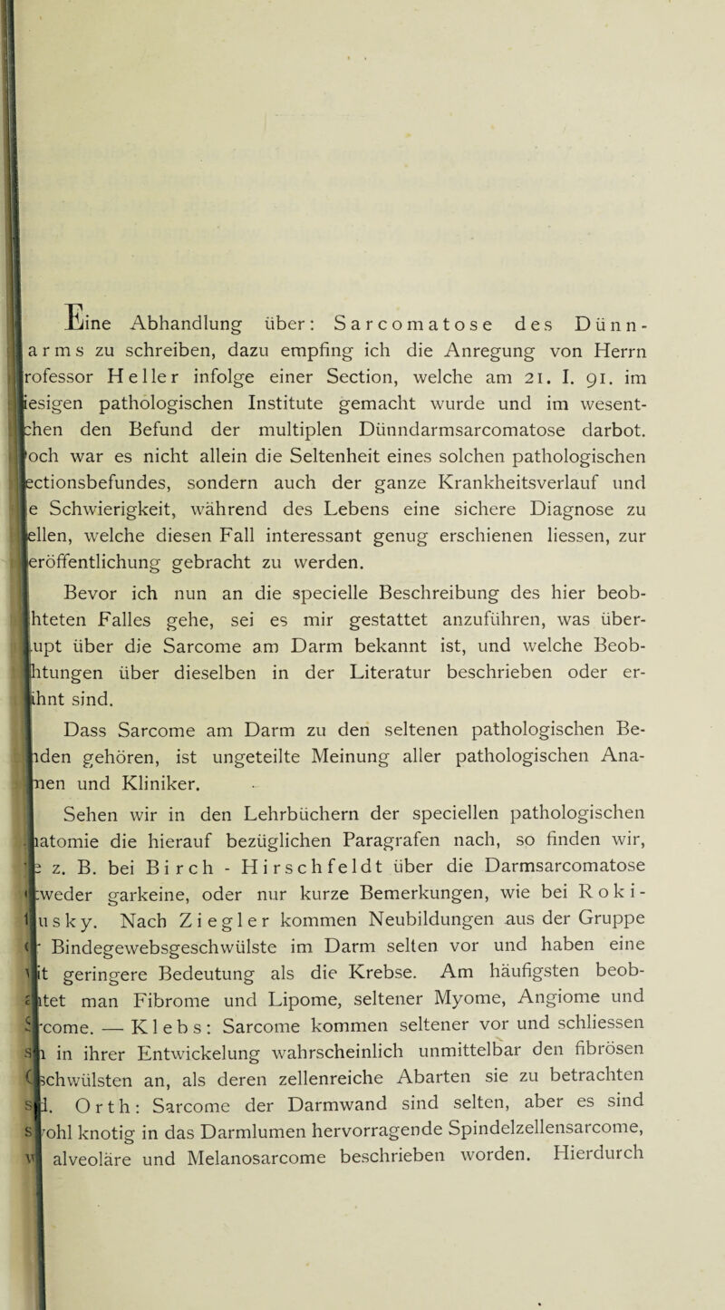 ine Abhandlung über: Sarcomatose des Dünn¬ lar m s zu schreiben, dazu empfing ich die Anregung von Herrn Irofessor Heller infolge einer Section, welche am 21. I. 91. im fcesigen pathologischen Institute gemacht wurde und im wesent- ichen den Befund der multiplen Dünndarmsarcomatose darbot. Iffoch war es nicht allein die Seltenheit eines solchen pathologischen lectionsbefundes, sondern auch der ganze Krankheitsverlauf und Ile Schwierigkeit, während des Lebens eine sichere Diagnose zu ilellen, welche diesen Fall interessant genug erschienen liessen, zur leröffentlichung gebracht zu werden. Bevor ich nun an die specielle Beschreibung des hier beob- hteten Falles gehe, sei es mir gestattet anzuführen, was über- lupt über die Sarcome am Darm bekannt ist, und welche Beob- ihtungen über dieselben in der Literatur beschrieben oder er- lihnt sind. Dass Sarcome am Darm zu den seltenen pathologischen Be¬ iden gehören, ist ungeteilte Meinung aller pathologischen Ana¬ pen und Kliniker. Sehen wir in den Lehrbüchern der speciellen pathologischen latomie die hierauf bezüglichen Paragrafen nach, so finden wir, b z. B. bei Birch - Hirschfeldt über die Darmsarcomatose 'I:weder garkeine, oder nur kurze Bemerkungen, wie bei R o k i - ljusky. Nach Ziegler kommen Neubildungen aus der Gruppe ' Bindegewebsgeschwiilste im Darm selten vor und haben eine it geringere Bedeutung als die Krebse. Am häufigsten beob- cjitet man Fibrome und Lipome, seltener Myome, Angiome und come. — K1 e b s : Sarcome kommen seltener vor und schliessen 1 in ihrer Entwickelung wahrscheinlich unmittelbar den fibrösen schwülsten an, als deren zellenreiche Abarten sie zu betrachten m. Orth: Sarcome der Darmwand sind selten, aber es sind ^ohl knotig in das Darmlumen hervorragende Spindelzellensarcome, alveoläre und Melanosarcome beschrieben worden. Flierdurch