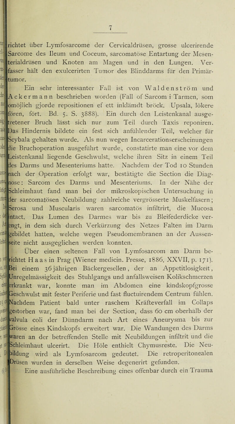 HL dei dir Lichtet über Lymfosarcome der Cervicaldrüsen, grosse ulcerirende :1j|Sarcome des Ileum und Coceum, sarcomatöse Entartung der Mesen- 0: »terialdrüsen und Knoten am Magen und in den Lungen. Ver¬ fasser hält den exulcerirten Tumor des Blinddarms für den Primär¬ tumor. Ein sehr interessanter Fall ist von Waldenström und [Ackermann beschrieben worden (Fall of Sarcom i Tarmen, som zu[ omöjlich gjorde repositionen ef ett inklämdt brock. Upsala, lökere :oni jfören, fort. Bd. 5. S. 3888). Ein durch den Leistenkanal ausge- TJtretener Bruch lässt sich nur zum Teil durch Taxis reponiren. a(,|SJDas Hindernis bildete ein fest sich anfühlender Teil, welcher für :ui> IScybala gehalten wurde. Als nun wegen Incarcerationserscheinungen -•'•Jdie Bruchoperation ausgeführt wurde, constatirte man eine vor dem )an|jLeistenkanal liegende Geschwulst, welche ihren Sitz in einem Teil es Darms und Mesenteriums hatte. Nachdem der Tod 10 Stunden iach der Operation erfolgt war, bestätigte die Section die Diag- ose: Sarcom des Darms und Mesenteriums. In der Nähe der to|! [Schleimhaut fand man bei der mikroskopischen Untersuchung in zter li di 1:1er sarcomatösen Neubildung zahlreiche vergrösserte Muskelfasern; 3 ve 0. perosa und Muscularis waren sarcomatös infiltrirt, die Mucosa ntact. Das Lumen des Darmes war bis zu Bleifederdicke ver- A'pngt, in dem sich durch Verkürzung des Netzes Falten im Darm gebildet hatten, welche wegen Pseudomembranen an der Aussen- «seite nicht ausgeglichen werden konnten. Über einen seltenen Fall von Lymfosarcom am Darm be¬ irichtet Haas in Prag (Wiener medicin. Presse, 1886, XXVII, p. 171). Bei einem 36jährigen Bäckergesellen, der an Appetitlosigkeit, Svfo Unregelmässigkeit des Stuhlgangs und anfallsweisen Kolikschmerzen ei erkrankt war, konnte man im Abdomen eine kindskopfgrosse isctiflijGeschwulst mit fester Periferie und fast fluctuirendem Centrum fühlen, ij c|Nachdem Patient bald unter raschem Kräfteverfall im Collaps gestorben war, fand man bei der Section, dass 60 cm oberhalb der alvula coli der Dünndarm nach Art eines Aneurysma bis zur rosse eines Kindskopfs erweitert war. Die Wandungen des Darms 1 flfjvaren an der betreffenden Stelle mit Neubildungen infiltrit und die chleimhaut ulcerirt. Die Hole enthielt Chymusreste. Die Neu- ildung wird als Lymfosarcom gedeutet. Die retroperitonealen [Drüsen wurden in derselben Weise degenerirt gefunden. Eine ausführliche Beschreibung eines offenbar durch ein Trauma