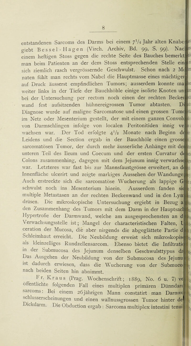 entstandenen Sarcoms des Darms bei einem jlU Jahr alten Knabe giebt Bessel - Hagen (Virch. Archiv, Bd. 99, S. 99). Nad einem heftigen Stoss gegen die rechte Seite des Bauches bemerkt man beim Patienten an der dem Stoss entsprechenden Stelle ein sich ziemlich rasch vergrössernde Geschwulst. Schon nach 2 Mc naten fühlt man rechts vom Nabel die Hauptmasse eines mächtiger auf Druck äusserst empfindlichen Tumors; ausserdem konnte ma weiter links in der Tiefe der Bauchhöhle einige isolirte Knoten un bei der Untersuchung per rectum noch einen der rechten Becke wand fest aufsitzenden hühnereigrossen Tumor abtasten. Di Diagnose wurde auf maligne Sarcomatose und einen grossen Tum im Netz oder Mesenterium gestellt, der mit einem ganzen Convol von Darmschlingen infolge von localen Peritonitiden innig ve wachsen war. Der Tod erfolgte 4V2 Monate nach Beginn d Leidens und die Section ergab in der Bauchhöle einen grossej sarcomatösen Tumor, der durch mehr äusserliche Anhänge mit de unteren Teil des Ileum und Coecum und der ersten Curvatur d Colons zusammenhing, dagegen mit dem Jejunum innig verwachs war. Letzteres war fast bis zur Mannsfaustgrösse erweitert, an d Innenfläche ulcerirt und zeigte markiges Aussehen der Wandunge Auch erstreckte sich die sarcomatose Wucherung als lappige G schwulst noch ins Mesenterium hinein. Ausserdem fanden si multiple Metastasen an der rechten Beckenwand und in den Ly drüsen. Die mikroskopische Untersuchung ergiebt in Bezug a den Zusammenhang des Tumors mit dem Darm in der Hauptsac Hypertrofie der Darm wand, welche am ausgesprochensten an d Verwachsungsstelle ist; Mangel der characteristischen Falten, 1 ceration der Mucosa, die aber nirgends die abgeglättete Partie d Schleimhaut erreicht. Die Neubildung erweist sich mikroskopis« als kleinzelliges Rundzellensarcom. Ebenso bietet die Infiltratic in der Submucosa des Jejunum denselben Geschwulsttypus d Das Ausgehen der Neubildung von der Submucosa des Jejunu ist dadurch erwiesen, dass die Wucherung von der Submuco: nach beiden Seiten hin abnimmt. kr. Kraus (Prag. Wochenschrift; 1889, No. 6 u. 7) ve öffentlichte folgenden Fall eines multiplen primären Dtinndarrl sarcoms: Bei einem 26jährigen Mann constatirt man Darmve Schlusserscheinungen und einen wallnussgrossen Tumor hinter de Dickdarm. Die Obduction ergab : Sarcoma multiplex intestini tenui irc< eile en Issei Uri c 1; ki P p PlJri