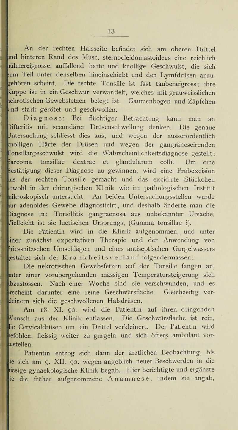 An der rechten Halsseite befindet sich am oberen Drittel [ind hinteren Rand des Muse, sternocleidomastoideus eine reichlich ühnereigrosse, auffallend harte und knollige Geschwulst, die sich [um Teil unter denselben hineinschiebt und den Lymfdriisen anzu- behören scheint. Die rechte Tonsille ist fast taubeneigross; ihre Kuppe ist in ein Geschwür verwandelt, welches mit grauweisslichen jiekrotischen Gewebsfetzen belegt ist. Gaumenbogen und Zäpfchen [ind stark gerötet und geschwollen. Diagnose: Bei flüchtiger Betrachtung kann man an Difteritis mit secundärer Drüsenschwellung denken. Die genaue Untersuchung schliesst dies aus, und wegen der ausserordentlich knolligen Härte der Drüsen und wegen der gangränescirenden fonsillargeschwulst wird die vVahrscheinlichkeitsdiagnose gestellt: parcoma tonsillae dextrae et glandularum colli. Um eine Bestätigung dieser Diagnose zu gewinnen, wird eine Probexcision ilus der rechten Tonsille gemacht und das excidirte Stückchen [owohl in der chirurgischen Klinik wie im pathologischen Institut |«iikroskopisch untersucht. An beiden Untersuchungsstellen wurde kur adenoides Gewebe diagnosticirt, und deshalb änderte man die Diagnose in: Tonsillitis gangraenosa aus unbekannter Ursache, /ielleicht ist sie luetischen Ursprungs, (Gumma tonsillae ?). Die Patientin wird in die Klinik aufgenommen, und unter einer zunächst expectativen Therapie und der Anwendung von friessnitzschen Umschlägen und eines antiseptischen Gurgelwassers kestaltet sich der Krankheitsverlauf folgendermassen: Die nekrotischen Gewebsfetzen auf der Tonsille fangen an, unter einer vorübergehenden mässigen Temperatursteigerung sich ibzustossen. Nach einer Woche sind sie verschwunden, und es |:rscheint darunter eine reine Geschwürsfläche. Gleichzeitig ver- deinern sich die geschwollenen Halsdrüsen. Am 18. XI. 90. wird die Patientin auf ihren dringenden Wunsch aus der Klinik entlassen. Die Geschwürsfläche ist rein, lie Cervicaldrüsen um ein Drittel verkleinert. Der Patientin wird »efohlen, fleissig weiter zu gurgeln und sich öfters ambulant vor- :ustellen. Patientin entzog sich dann der ärztlichen Beobachtung, bis ie sich am 9. XII. 90. wegen angeblich neuer Beschwerden in die jiiesige gynaekologische Klinik begab. Hier berichtigte und ergänzte ie die früher aufgenommene Anamnese, indem sie angab, l !