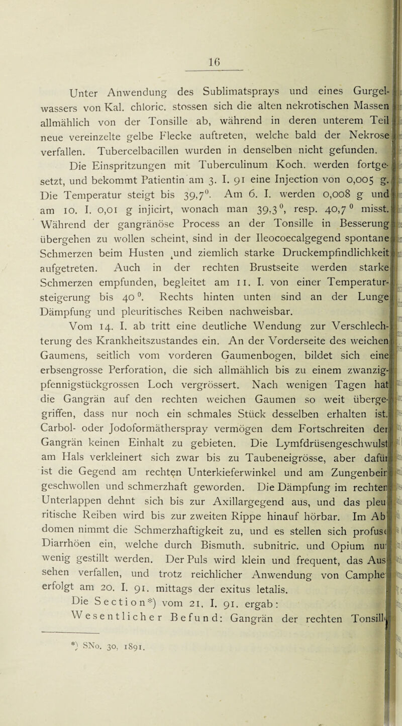 Unter Anwendung des Sublimatsprays und eines Gurg< wassers von Kal. chloric. stossen sich die alten nekrotischen Massen allmählich von der Tonsille ab, während in deren unterem Teil neue vereinzelte gelbe Flecke auftreten, welche bald der Nekrose verfallen. Tubercelbacillen wurden in denselben nicht gefunden. Die Einspritzungen mit Tuberculinum Koch, werden fortge¬ setzt, und bekommt Patientin am 3. I. 91 eine Injection von 0,005 g. Die Temperatur steigt bis 39,7°. Am 6. I. werden 0,008 g und am 10. I. 0,01 g injicirt, wonach man 39,3 °, resp. 40,7° misst. Während der gangränöse Process an der Tonsille in Besserung übergehen zu wollen scheint, sind in der Ileocoecalgegend spontane Schmerzen beim Husten .und ziemlich starke Druckempfindlichkeit aufgetreten. Auch in der rechten Brustseite werden starke Schmerzen empfunden, begleitet am 11. I. von einer Temperatur¬ steigerung bis 40 °. Rechts hinten unten sind an der Lunge Dämpfung und pleuritisches Reiben nachweisbar. Vom 14. I. ab tritt eine deutliche Wendung zur Verschlech¬ terung des Krankheitszustandes ein. An der Vorderseite des weichen Gaumens, seitlich vom vorderen Gaumenbogen, bildet sich eine erbsengrosse Perforation, die sich allmählich bis zu einem zwanzig-! pfennigstückgrossen Loch vergrössert. Nach wenigen Tagen hat| die Gangrän auf den rechten weichen Gaumen so weit überge-; griffen, dass nur noch ein schmales Stück desselben erhalten ist. Carbol- oder Jodoformätherspray vermögen dem Lortschreiten der j Gangrän keinen Einhalt zu gebieten. Die Lymfdrüsengeschwulst 1 am Hals verkleinert sich zwar bis zu Taubeneigrösse, aber dafür 3 ist die Gegend am rechten Unterkieferwinkel und am Zungenbeir geschwollen und schmerzhaft geworden. Die Dämpfung im rechter; Unterlappen dehnt sich bis zur Axillargegend aus, und das pleu ritische Reiben wird bis zur zweiten Rippe hinauf hörbar. Im Ab dornen nimmt die Schmerzhaftigkeit zu, und es stellen sich profus*' Diarrhöen ein, welche durch Bismuth. subnitric. und Opium nu: wenig gestillt werden. Der Puls wird klein und frequent, das Aus^ sehen verfallen, und trotz reichlicher Anwendung von Camphe ; erfolgt am 20. I. 91. mittags der exitus letalis. | Die S e c t i o n :) vom 21. I. 91. ergab: Wesentlicher Befund: Gangrän der rechten Tonsilk *) SNo. 30, 1891.