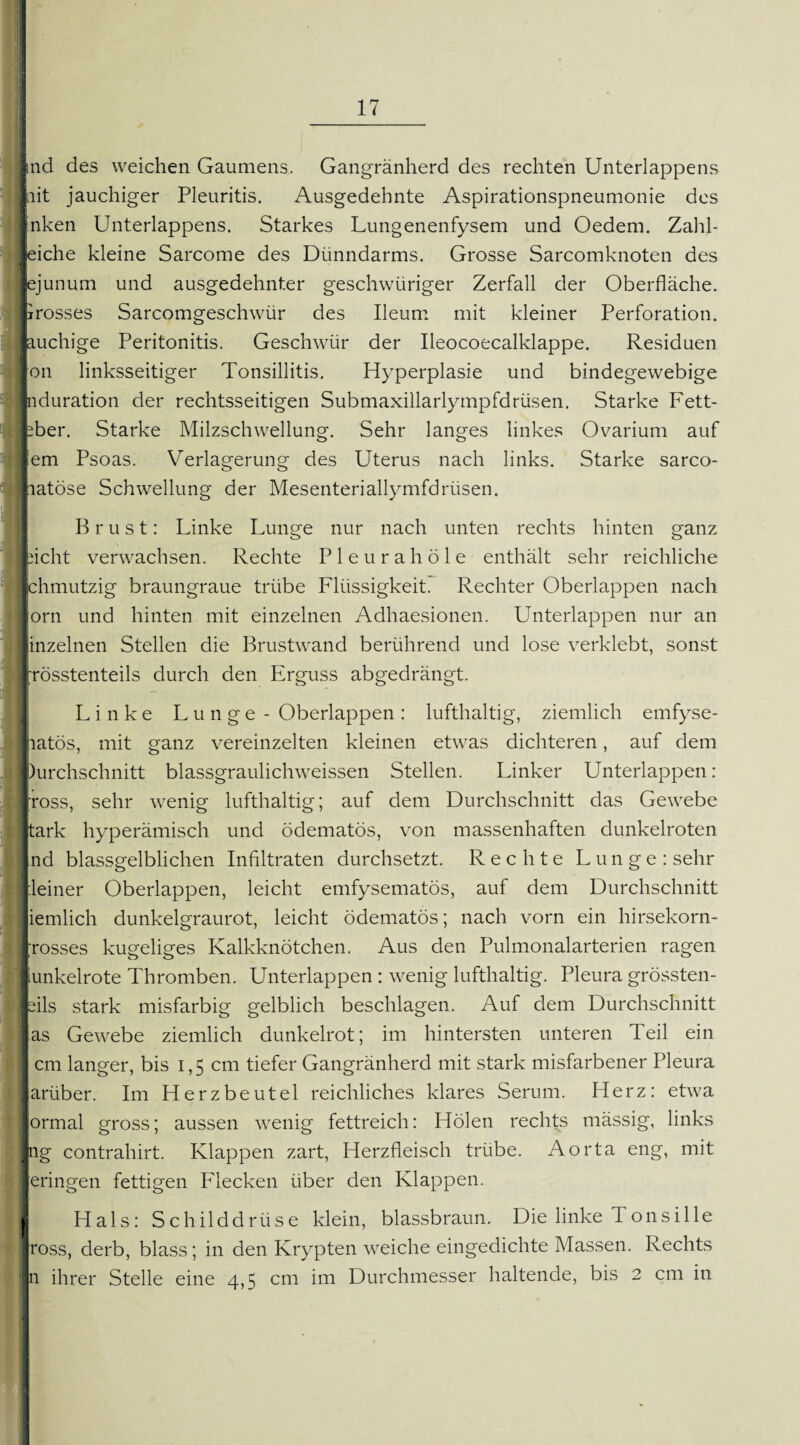 rnd des weichen Gaumens. Gangränherd des rechten Unterlappens lait jauchiger Pleuritis. Ausgedehnte Aspirationspneumonie des Inken Unterlappens. Starkes Lungenenfysem und Oedem. Zahl- flehe kleine Sarcome des Dünndarms. Grosse Sarcomknoten des Jejunum und ausgedehnter geschwüriger Zerfall der Oberfläche. Krosses Sarcomgeschwür des Ileum mit kleiner Perforation, jauchige Peritonitis. Geschwür der Ileocoecalklappe. Residuen pn linksseitiger Tonsillitis. Hyperplasie und bindegewebige Induration der rechtsseitigen Submaxillarlympfdrüsen. Starke Fett- eber. Starke Milzschwellung. Sehr langes linkes Ovarium auf lern Psoas. Verlagerung des Uterus nach links. Starke sarco- liatöse Schwellung der Mesenteriallymfdrüsen. Brust: Linke Lunge nur nach unten rechts hinten ganz picht verwachsen. Rechte Pleurahöle enthält sehr reichliche Ichmutzig braungraue trübe Flüssigkeit. Rechter Oberlappen nach jorn und hinten mit einzelnen Adhaesionen. Unterlappen nur an inzelnen Stellen die Brustwand berührend und lose verklebt, sonst jösstenteils durch den Erguss abgedrängt. Linke Lunge - Oberlappen: lufthaltig, ziemlich emfyse- latös, mit ganz vereinzelten kleinen etwas dichteren, auf dem Durchschnitt blassgraulichweissen Stellen. Linker Unterlappen: ross, sehr wenig lufthaltig; auf dem Durchschnitt das Gewebe tark hyperämisch und ödematös, von massenhaften dunkelroten nd blassgelblichen Infiltraten durchsetzt. Rechte Lunge: sehr leiner Oberlappen, leicht emfysematös, auf dem Durchschnitt iemlich dunkelgraurot, leicht ödematös; nach vorn ein hirsekorn- rosses kugeliges Kalkknötchen. Aus den Pulmonalarterien ragen unkelrote Thromben. Unterlappen : wenig lufthaltig. Pleura grössten- eils stark misfarbig gelblich beschlagen. Auf dem Durchschnitt as Gewebe ziemlich dunkelrot; im hintersten unteren Teil ein cm langer, bis i, 5 cm tiefer Gangränherd mit stark misfarbener Pleura ariiber. Im Herzbeutel reichliches klares Serum. Herz: etwa ormal gross; aussen wenig fettreich: Holen rechts mässig, links Jpg contrahirt. Klappen zart, Herzfleisch trübe. Aorta eng, mit eringen fettigen Flecken über den Klappen. Hals: Schilddrüse klein, blassbraun. Die linke T011sille ross, derb, blass; in den Krypten weiche eingedichte Massen. Rechts n ihrer Stelle eine 4,5 cm im Durchmesser haltende, bis 2 cm in - !