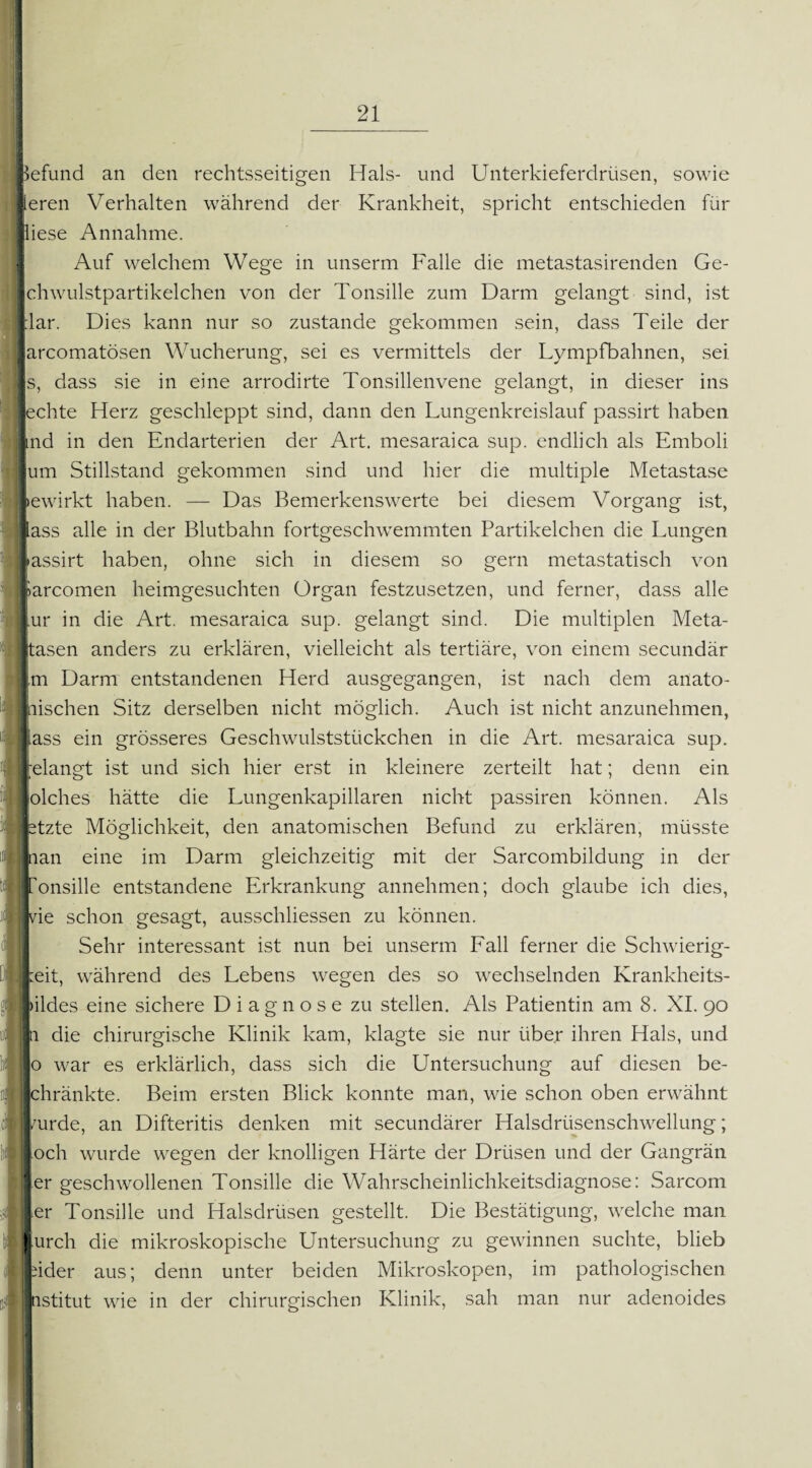 Befund an den rechtsseitigen Hals- und Unterkieferdrüsen, sowie lieren Verhalten während der Krankheit, spricht entschieden für lliese Annahme. Auf welchem Wege in unserm Falle die metastasirenden Ge- ■ lchwulstpartikelchen von der Tonsille zum Darm gelangt sind, ist lilar. Dies kann nur so zustande gekommen sein, dass Teile der larcomatösen Wucherung, sei es vermittels der Lympfbahnen, sei |s, dass sie in eine arrodirte Tonsillenvene gelangt, in dieser ins [echte Herz geschleppt sind, dann den Lungenkreislauf passirt haben lind in den Endarterien der Art. mesaraica sup. endlich als Emboli [um Stillstand gekommen sind und hier die multiple Metastase lewirkt haben. — Das Bemerkenswerte bei diesem Vorgang ist, lass alle in der Blutbahn fortgeschwemmten Partikelchen die Lungen lassirt haben, ohne sich in diesem so gern metastatisch von larcomen heimgesuchten Organ festzusetzen, und ferner, dass alle lur in die Art. mesaraica sup. gelangt sind. Die multiplen Meta- [tasen anders zu erklären, vielleicht als tertiäre, von einem secundär m Darm entstandenen Herd ausgegangen, ist nach dem anato¬ mischen Sitz derselben nicht möglich. Auch ist nicht anzunehmen, lass ein grösseres Geschwulststückchen in die Art. mesaraica sup. relangt ist und sich hier erst in kleinere zerteilt hat; denn ein lolches hätte die Lungenkapillaren nicht passiren können. Als fetzte Möglichkeit, den anatomischen Befund zu erklären, müsste man eine im Darm gleichzeitig mit der Sarcombildung in der Ironsille entstandene Erkrankung annehmen; doch glaube ich dies, Ivie schon gesagt, ausschliessen zu können. Sehr interessant ist nun bei unserm Fall ferner die Schwierig¬ keit, während des Lebens wegen des so wechselnden Krankheits- lildes eine sichere Diagnose zu stellen. Als Patientin am 8. XI. 90 li die chirurgische Klinik kam, klagte sie nur über ihren Hals, und o war es erklärlich, dass sich die Untersuchung auf diesen be- Ichränkte. Beim ersten Blick konnte man, wie schon oben erwähnt kirde, an Difteritis denken mit secundärer Halsdrüsenschwellung; loch wurde wegen der knolligen Härte der Drüsen und der Gangrän ■ er geschwollenen Tonsille die Wahrscheinlichkeitsdiagnose: Sarcom |er Tonsille und Halsdrüsen gestellt. Die Bestätigung, welche man l.urch die mikroskopische Untersuchung zu gewinnen suchte, blieb Inder aus; denn unter beiden Mikroskopen, im pathologischen Institut wie in der chirurgischen Klinik, sah man nur adenoides