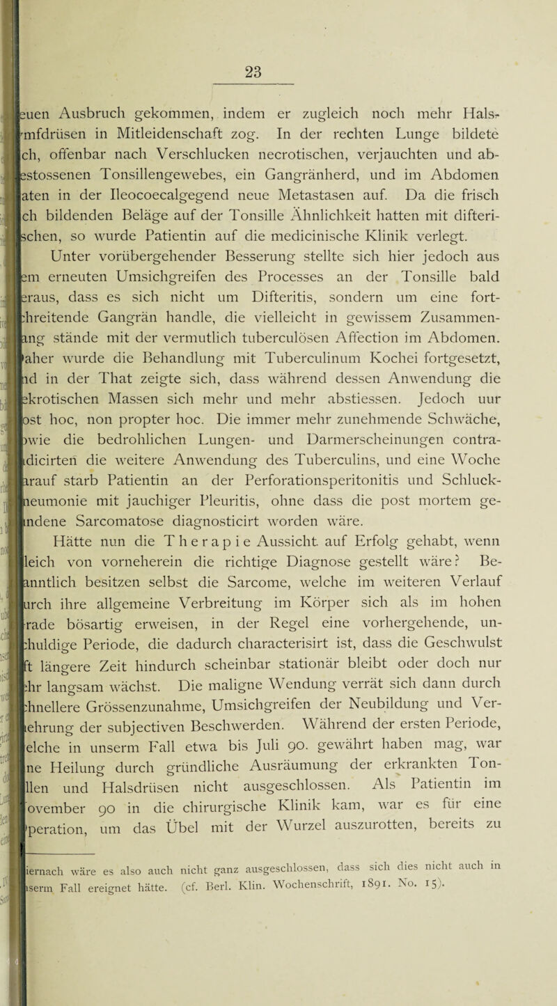 uen Ausbruch gekommen, indem er zugleich noch mehr Halsr fmfdriisen in Mitleidenschaft zog. In der rechten Lunge bildete ich, offenbar nach Verschlucken necrotischen, verjauchten und ab- jestossenen Tonsillengewebes, ein Gangränherd, und im Abdomen laten in der Ileocoecalgegend neue Metastasen auf. Da die frisch Ich bildenden Beläge auf der Tonsille Ähnlichkeit hatten mit difteri- Ischen, so wurde Patientin auf die medicinische Klinik verlegt. Unter vorübergehender Besserung stellte sich hier jedoch aus lern erneuten Umsichgreifen des Processes an der Tonsille bald braus, dass es sich nicht um Difteritis, sondern um eine fort- bhreitende Gangrän handle, die vielleicht in gewissem Zusammen¬ lang stände mit der vermutlich tuberculösen Affection im Abdomen. Jäher wurde die Behandlung mit Tuberculinum Kochei fortgesetzt, |id in der That zeigte sich, dass während dessen Anwendung die pkrotischen Massen sich mehr und mehr abstiessen. Jedoch uur lost hoc, non propter hoc. Die immer mehr zunehmende Schwäche, pwie die bedrohlichen Lungen- und Darmerscheinungen contra- lidicirten die weitere Anwendung des Tuberculins, und eine Woche larauf starb Patientin an der Perforationsperitonitis und Schluck- tieumonie mit jauchiger Pleuritis, ohne dass die post mortem ge- ndene Sarcomatose diagnosticirt worden wäre. Hätte nun die Therapie Aussicht, auf Erfolg gehabt, wenn leich von vorneherein die richtige Diagnose gestellt wäre? Be- lanntlich besitzen selbst die Sarcome, welche im weiteren Verlauf urch ihre allgemeine Verbreitung im Körper sich als im hohen -rade bösartig erweisen, in der Regel eine vorhergehende, un- :huldige Periode, die dadurch characterisirt ist, dass die Geschwulst ft längere Zeit hindurch scheinbar stationär bleibt oder doch nur dir langsam wächst. Die maligne Wendung verrät sich dann durch phnellere Grössenzunahme, Umsichgreifen der Neubildung und Ver¬ mehrung der subjectiven Beschwerden. Während der ersten Penode, eiche in unserm Fall etwa bis Juli 90. gewährt haben mag, war ne Heilung durch gründliche Ausräumung der erkrankten 1 on- llen und Halsdrüsen nicht ausgeschlossen. Als Patientin im ovember 90 in die chirurgische Klinik kam, war es für eine peration, um das Übel mit der Wurzel auszurotten, bereits zu ernach wäre es also auch nicht ganz ausgeschlossen, dass sich dies nicht auch in serm Fall ereignet hätte, (cf. Berl. Klin. Wochenschrift, 1891. No. 15).