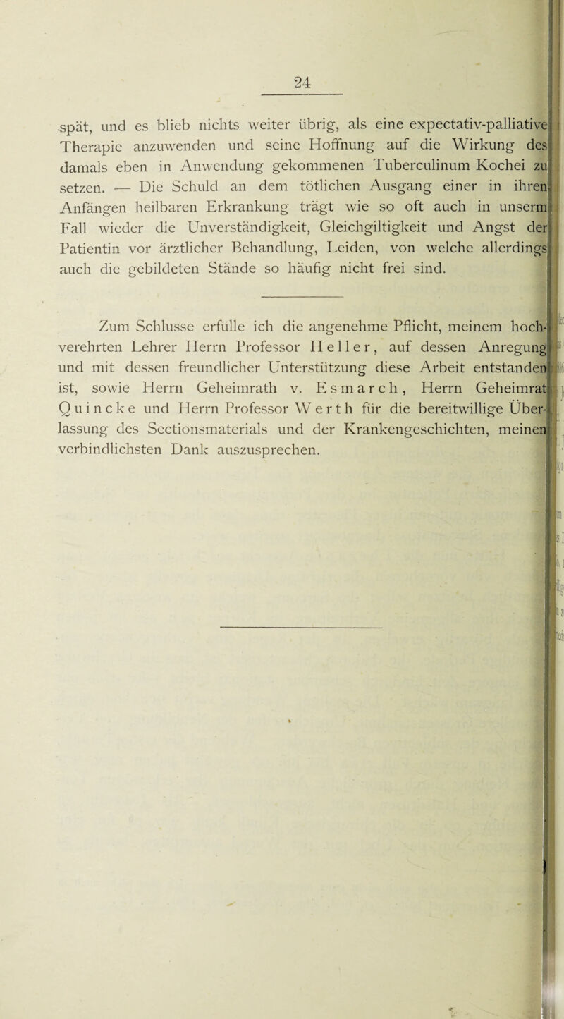 spät, und es blieb nichts weiter übrig, als eine expectativ-palliative Therapie anzuwenden und seine Hoffnung auf die Wirkung des damals eben in Anwendung gekommenen Tuberculinum Kochei z setzen. — Die Schuld an dem tötlichen Ausgang einer in ihren Anfängen heilbaren Erkrankung trägt wie so oft auch in unserm Fall wieder die Unverständigkeit, Gleichgiltigkeit und Angst de Patientin vor ärztlicher Behandlung, Leiden, von welche allerding auch die gebildeten Stände so häufig nicht frei sind. Zum Schlüsse erfülle ich die angenehme Pflicht, meinem hoch-j verehrten Lehrer Herrn Professor Heller, auf dessen Anregung! und mit dessen freundlicher Unterstützung diese Arbeit entstandet ist, sowie Herrn Geheimrath v. Esmarch, Herrn Geheimrat Quincke und Herrn Professor W e r t h für die bereitwillige Über- < lassung des Sectionsmaterials und der Krankengeschichten, meinen] verbindlichsten Dank auszusprechen. ■hf;