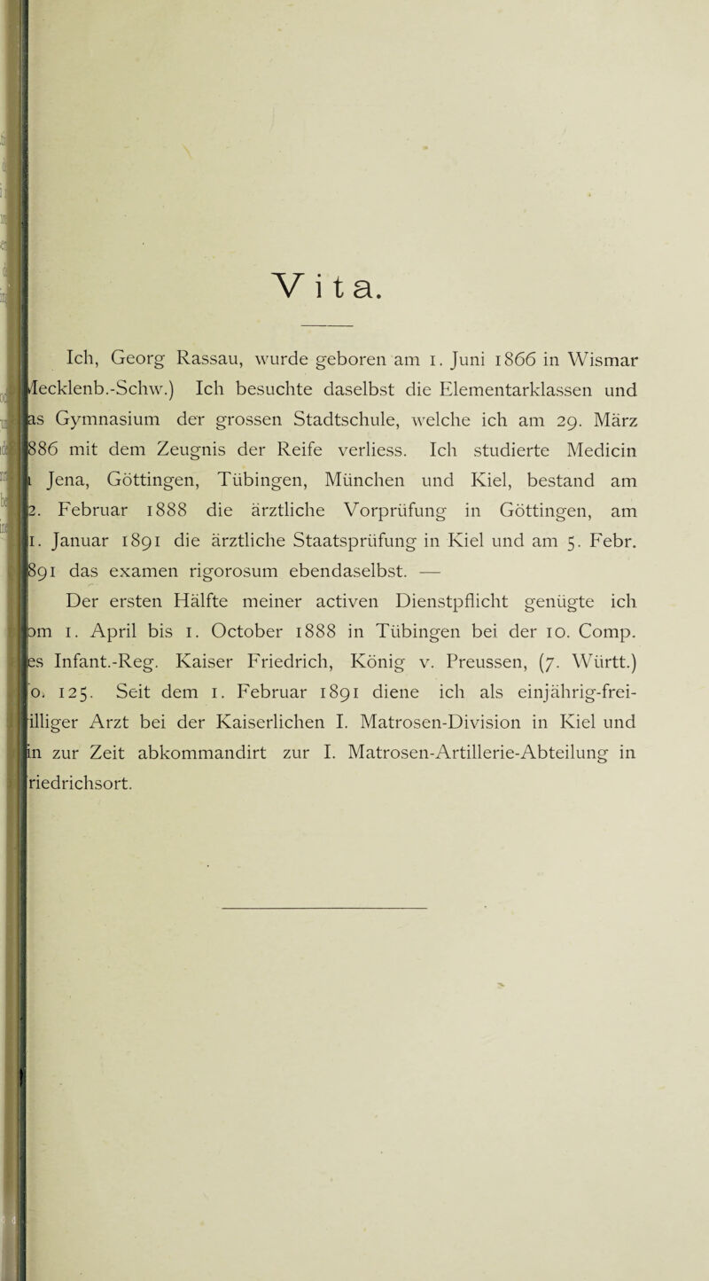 Vita. Ich, Georg Rassau, wurde geboren am i. Juni 1866 in Wismar Mecklenb.-Schw.) Ich besuchte daselbst die Elementarklassen und las Gymnasium der grossen Stadtschule, welche ich am 29. März 1886 mit dem Zeugnis der Reife verliess. Ich studierte Medicin I I Jena, Göttingen, Tübingen, München und Kiel, bestand am I *2. Februar 1888 die ärztliche Vorprüfung in Göttingen, am 11. Januar 1891 die ärztliche Staatsprüfung in Kiel und am 5. Febr. In Kqi das examen rigorosum ebendaselbst. — r Der ersten Hälfte meiner activen Dienstpflicht genügte ich bm 1. April bis 1. October 1888 in Tübingen bei der 10. Comp, ies Infant.-Reg. Kaiser Friedrich, König v. Preussen, (7. Wtirtt.) Io. 125. Seit dem 1. Februar 1891 diene ich als einjährig-frei- ■illiger Arzt bei der Kaiserlichen I. Matrosen-Division in Kiel und l tn zur Zeit abkommandirt zur I. Matrosen-Artillerie-Abteilung in riedrichsort.