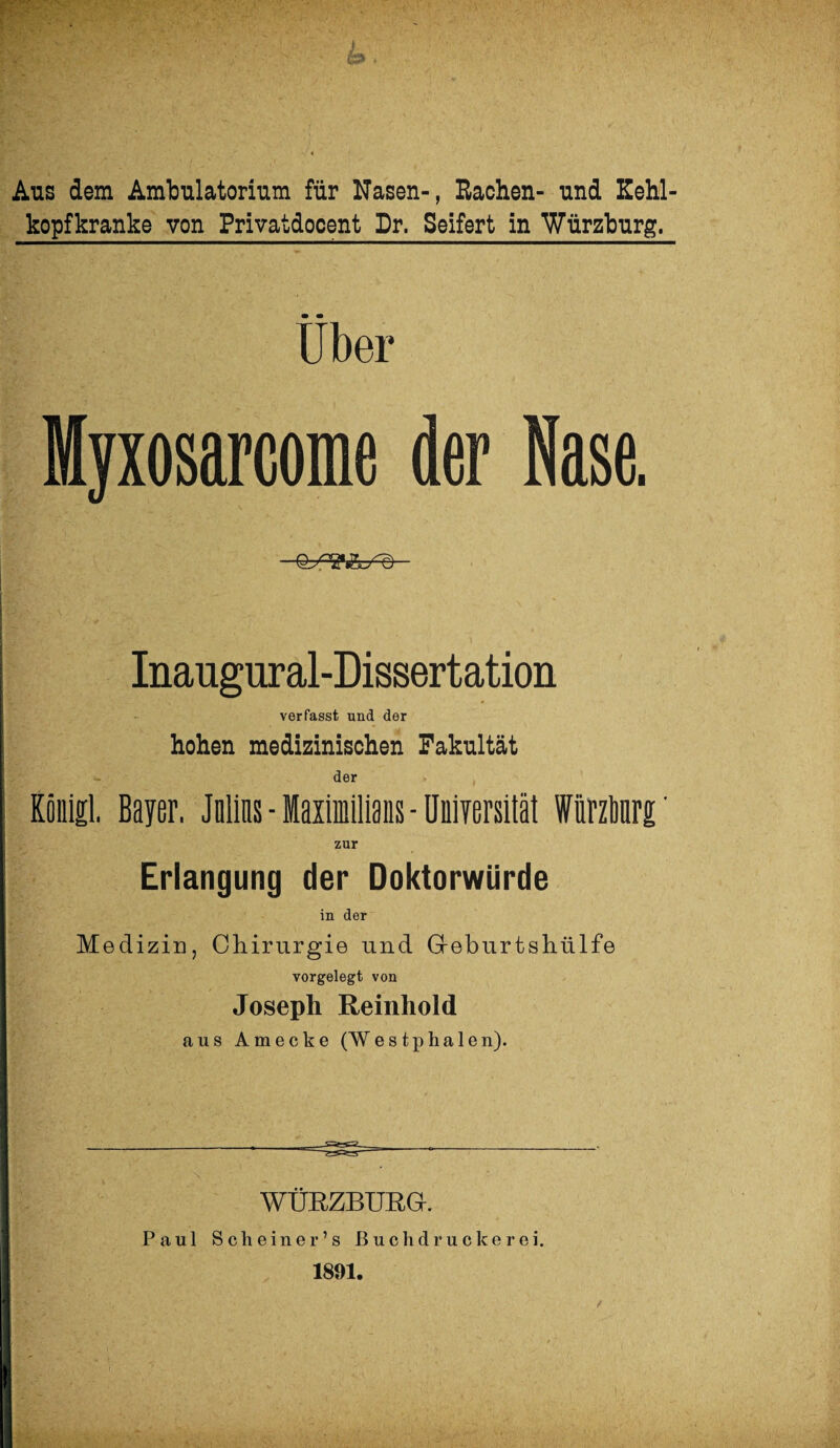 Aus dem Ambulatorium für Nasen-, Rachen- und Kehl¬ kopfkranke von Privatdocent Dr. Seifert in Würzburg. Über Myxosarcome der Nase. Inaugural-Dissertation verfasst und der hohen medizinischen Fakultät der König! Bayer. Julias-Maximilians-Universität Wnrzbnrg' zur Erlangung der Doktorwürde in der Medizin, Chirurgie und G-eburtshülfe vorgelegt von Joseph Reinhold ans Amecke (Westphalen). WÜRZBURG. Paul Scheiner’s ßuchdruckerei. 1891.